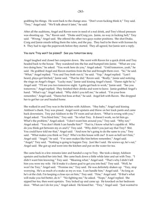 -283-

grabbing his things. He went back to the change area. “Don’t even fucking think it,” Trey said.
“Trey,” Angel said. “We’ll talk about it later,” he said.

After all the auditions, Angel and Raven were in need of a real drink, and Trey’s blood pressure
was shooting up. “So,” Raven said. “Drake and Craig yes. Jamie, no way in fucking hell,” Trey
said. “Wrong,” Angel said. She offered the other two guys waiter positions. She shot Drake,
Craig and Jamie emails telling them the rules, and the pay. They had to be there with licenses by
8. They had to sign the paperwork before they started. They all agreed, but Jamie sent a reply.

You sure Trey won’t be pissed? See you tomorrow sexy.

Angel laughed and closed her computer down. She went with Raven for a quick drink and Trey
headed back to the house. They wandered into the bar and bumped into Jamie. “What are you
two doing here,” he asked. “You work here do you,” Angel asked. “Until tomorrow, yeah,” he
said. He grabbed Angel and Raven martinis from the bar and brought them over. “So,” he said.
“What,” Angel replied. “You and Trey both run it,” he said. “Yep,” Angel replied. “Last I
heard, playa got hitched,” Jamie said. “That he did,” Raven said. “Really,” Jamie said noticing
the rings on Angel’s finger. “Lucky man,” Jamie said kissing Angel’s hand. “Damn right he is,”
Angel said. “I’ll see you two tomorrow night. I gotta get back to work,” Jamie said. “See you
tomorrow,” Angel replied. They finished their drinks and went to leave. Jamie grabbed Angel’s
hand. “What’s up,” Angel asked. “Why didn’t you tell me,” he asked. “I’m your boss
remember,” Angel said. “Damn hot boss at that,” he said. Angel left with Raven. She dropped
her to get her car and headed home.

She walked in and Trey was in the kitchen with Addison. “Hey baby,” Angel said kissing
Addison’s cheek. Trey was pissed. Angel went upstairs and threw on her track pants and came
back downstairs. Trey put Addison in the TV room and sat down. “What is wrong with you,”
Angel asked. “You hired him,” Trey said. “So what Trey. It doesn’t work, we let him go.
What’s the problem,” Angel asked. “I don’t want him around you,” Trey said. “Why not,”
Angel asked. “You don’t think I can handle him?” “Fact is, I know what he’s capable of. Who
do you think got between my ex and I,” Trey said. “Why didn’t you just say that Trey? Shit.
You could have told me that,” Angel said. “And now he’s going to do the same to you,” Trey
said. “What makes you think so Trey? Who’s in this house with me? It sure as hell isn’t him,”
Angel said. “Angel,” he said. “I’ve seen snakes like him before remember,” Angel said.
“Angel,” Trey said. “Nothing is going to happen Trey. Just like I said. He screws up, he’s out,”
Angel said. She got up and went into the kitchen and put on the water for tea.

She came back in a few minutes later and handed a cup to Trey. She took a sleepy Addison
upstairs and tucked her into bed. She came back down a little while later and sat with Trey. “I
didn’t want him knowing,” Trey said. “Meaning what,” Angel said. “That’s why I didn’t tell
him you were my wife. He’d make it a damn goal to get you into bed,” Trey said. “Well, he
won’t be Trey,” Angel said. “Promise me,” Trey said. He was definitely shaken up. “Trey, stop
worrying. He’s as much of a snake as my ex was. I can handle him,” Angel said. “As long as
he’s at the club, I’m keeping a close eye on him,” Trey said. “Fine,” Angel said. “If that’s what
will make you feel better, do it.” “No fighting me,” he asked. “Nope,” Angel replied. She
sipped her tea, then went upstairs. Trey locked up and came up. He knocked on her bedroom
door. “What can I do for you,” Angel asked. He kissed her. “Trey,” Angel said. “Just wanted to
 