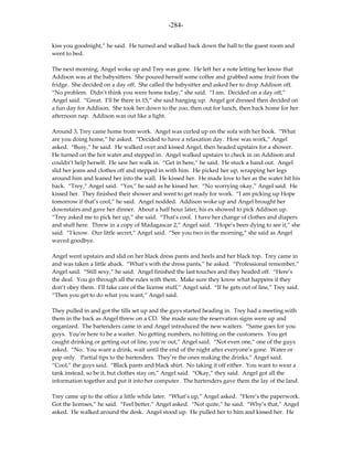 -284-

kiss you goodnight,” he said. He turned and walked back down the hall to the guest room and
went to bed.

The next morning, Angel woke up and Trey was gone. He left her a note letting her know that
Addison was at the babysitters. She poured herself some coffee and grabbed some fruit from the
fridge. She decided on a day off. She called the babysitter and asked her to drop Addison off.
“No problem. Didn’t think you were home today,” she said. “I am. Decided on a day off,”
Angel said. “Great. I’ll be there in 15,” she said hanging up. Angel got dressed then decided on
a fun day for Addison. She took her down to the zoo, then out for lunch, then back home for her
afternoon nap. Addison was out like a light.

Around 3, Trey came home from work. Angel was curled up on the sofa with her book. “What
are you doing home,” he asked. “Decided to have a relaxation day. How was work,” Angel
asked. “Busy,” he said. He walked over and kissed Angel, then headed upstairs for a shower.
He turned on the hot water and stepped in. Angel walked upstairs to check in on Addison and
couldn’t help herself. He saw her walk in. “Get in here,” he said. He stuck a hand out. Angel
slid her jeans and clothes off and stepped in with him. He picked her up, wrapping her legs
around him and leaned her into the wall. He kissed her. He made love to her as the water hit his
back. “Trey,” Angel said. “Yes,” he said as he kissed her. “No worrying okay,” Angel said. He
kissed her. They finished their shower and went to get ready for work. “I am picking up Hope
tomorrow if that’s cool,” he said. Angel nodded. Addison woke up and Angel brought her
downstairs and gave her dinner. About a half hour later, his ex showed to pick Addison up.
“Trey asked me to pick her up,” she said. “That’s cool. I have her change of clothes and diapers
and stuff here. Threw in a copy of Madagascar 2,” Angel said. “Hope’s been dying to see it,” she
said. “I know. Our little secret,” Angel said. “See you two in the morning,” she said as Angel
waved goodbye.

Angel went upstairs and slid on her black dress pants and heels and her black top. Trey came in
and was taken a little aback. “What’s with the dress pants,” he asked. “Professional remember,”
Angel said. “Still sexy,” he said. Angel finished the last touches and they headed off. “Here’s
the deal. You go through all the rules with them. Make sure they know what happens if they
don’t obey them. I’ll take care of the license stuff,” Angel said. “If he gets out of line,” Trey said.
“Then you get to do what you want,” Angel said.

They pulled in and got the tills set up and the guys started heading in. Trey had a meeting with
them in the back as Angel threw on a CD. She made sure the reservation signs were up and
organized. The bartenders came in and Angel introduced the new waiters. “Same goes for you
guys. You’re here to be a waiter. No getting numbers, no hitting on the customers. You get
caught drinking or getting out of line, you’re out,” Angel said. “Not even one,” one of the guys
asked. “No. You want a drink, wait until the end of the night after everyone’s gone. Water or
pop only. Partial tips to the bartenders. They’re the ones making the drinks,” Angel said.
“Cool,” the guys said. “Black pants and black shirt. No taking it off either. You want to wear a
tank instead, so be it, but clothes stay on,” Angel said. “Okay,” they said. Angel got all the
information together and put it into her computer. The bartenders gave them the lay of the land.

Trey came up to the office a little while later. “What’s up,” Angel asked. “Here’s the paperwork.
Got the licenses,” he said. “Feel better,” Angel asked. “Not quite,” he said. “Why’s that,” Angel
asked. He walked around the desk. Angel stood up. He pulled her to him and kissed her. He
 