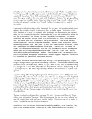 -285-

picked her up, then sat down in the desk chair. “Better,” he teased. “We have to get downstairs
Trey,” Angel said. He kissed her again as Jamie peeked his head in. He knocked. “Hey Jamie,”
Angel said. She got up. “Some chick is asking for Trey downstairs,” he said. “Thanks,” Trey
said. “Look great tonight by the way,” Jamie said. Angel closed the door. Trey got up, walking
towards Angel and kissed her again. “Groupie waiting for you,” Angel teased. He kissed her. “I
have the only groupie I want right here,” he said. He kissed her again and they headed
downstairs.

It was another full night, and even fuller than usual. The new guys had brought in a fresh group
of ladies. Even couples showed. Angel went to check on the bar status. “Getting low on Rev.
Other than that, we’re good,” the bartender said. Angel went into the stockroom and grabbed 2
cases. She put them away in the fridge. She turned to see Vivien. She came out from behind the
bar. She went to security and checked. She hadn’t been kicked out or banned. “She is now,”
Angel said. She went back down to the bar to see her hitting on Trey again. Angel shot him a
look. “Excuse me miss, you’ll have to leave,” the security guy said. “Why? Cause she can’t
handle competition? He wants me and she can’t take it,” she said. Angel went to walk towards
her and Trey pulled her back. “She’s going,” he said. “Oh I got a few choice words first,” Angel
said. She shrugged him off and followed her up the steps. “He wants you? That’s what you
think? That’s why he married me right? Fuck you. Stay the fuck out of my club. You step foot
in here again and you’re getting hauled off by the cops,” Angel said. “Right. That’s why he
called me asking me to be here tonight,” she said. “If he did, then so be it. He wants you, then
you fucking try sister. You go right the fuck ahead. See what happens,” Angel said. She walked
back downstairs and got a martini, then went to the office.

Trey stayed downstairs until the end of the night. He kept a close eye on everything. He gave
the guys their pay for the night then made sure they were all out. The bartender did the tills and
one of the waiters ran another drink upstairs to Angel. When he came down he asked how many
he’d brought her. “Two or three. She said it was okay,” he said. “It’s cool. Just checking. Have
a good night,” he said. He did the deposit and put the tills in the safe and locked up, then went
upstairs.

Angel was sitting at her desk going through email. “Hiding out,” he asked. “Did you call her,”
Angel asked. “She called me. I told her not to come to the bar, and she ignored me.” Angel took
another sip of her martini. “What,” he said. Angel had an evil look on her face. She finished her
drink, then grabbed her purse and put the glass in the washer. “Angel,” he said. She walked out
with the car keys. He grabbed them from her and locked the doors behind them. He drove them
home in silence. The minute they pulled into the driveway, Angel went inside, slamming the
door behind her. She walked upstairs, grabbing a bottle of water on the way and locked her
bedroom door. She got changed, plugged in her blackberry and went to sleep. He knocked and
she said nothing.

The next morning, he woke up and she was gone. No note. His ex dropped Hope off. “When
did she come get Addison,” he asked. “Like 10 this morning. She was in a mood I tell you,” she
said. He brought Hope inside and played with her a while. When it got close to 4, he started to
worry. He called her blackberry and got no answer.

Angel got up in the morning, got Addison and headed off to pick Lucky up at the airport. They
spent the day looking at houses. He was right on. A few doors down from her was perfect.
 