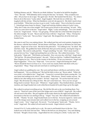 -286-

Walking distance and all. “What do you think Addison,” he asked as he held his daughter.
“Tree,” she said. “Will definitely need a swing for that one,” he teased. “They accepted your
offer. All you have to do is sign,” the agent said. He did. She handed him the keys. “So, what is
there to do in this town,” Lucky asked. Angel laughed. She took him on a little tour. She
laughed with him all day. When her blackberry went off, she ignored it. She didn’t need to hear
more bullshit. “What time you have to go to work,” Lucky asked. “Have to be there by around
7. I should get missy home for dinner,” Angel said noticing Addison asleep in Lucky’s arms.
“Why don’t I take care of her tonight? We’ll meet up for brunch in the morning,” he said. “Why
don’t you come down to the bar,” Angel asked. “Right,” Lucky said jokingly. “For a few drinks?
Come on,” Angel teased. “I’ll see. You get going. I’ll look after her at the hotel then drop her at
the sitters tonight,” he said. “Raven said she’d stay with her,” Angel said. “Okay. I’ll drop her
at Raven’s,” Lucky said. “See you there,” Angel said. She dropped him off at the hotel and
headed home.

She came in and Trey was making dinner. She walked past him and went upstairs, hopping into
the shower, with the door locked. He had dinner with Hope. He put on Monsters Inc and came
upstairs. Angel was in her room. She had on the pink dress. “You talking to me,” he asked. She
shot him a look. She grabbed her heels off the bed, then put on her jewelry, leaving her rings on
the counter. She went to walk past him. “Forgot something,” he said. “Don’t mean much to
anyone but you Trey,” Angel said pushing him out of the way. She walked downstairs. “You
look pretty,” Hope said. “Well thank you beautiful. How was your day with Dad,” Angel asked.
“We had fun. We played board games,” she said. “Glad you had fun. I nabbed Cinderella and
Mary Poppins for you. They’re on the counter in the kitchen. I’ll see you tomorrow,” Angel said.
Hope hugged her. “I love you,” Hope said. “Love you too,” Angel said kissing her cheek.
“Raven should be here in an hour or so. If you want any snacks, better take them with you,”
Angel joked. “Okay,” Hope said and went back to watching her movie.

Angel walked out, grabbing her coat. She went and had dinner with Raven and told her what
had happened. “Are you shitting me? She had the balls to show up,” Raven asked. “Either she
was crusin’ or he talked to her,” Angel said. “I mean he’s worried about Jamie causing shit. You
sure Jamie had nothing to do with it,” Raven asked. “Who knows. Doesn’t matter anyway. He
talked to her after telling me he wouldn’t. He lied,” Angel said. “It’s not his fault she came in
Angel. She obviously has a thing for him. She can’t come back now. Now you two can get
things back to normal,” Raven said. “Whatever,” Angel replied. They finished dinner, and their
martinis, and Angel headed into work while Raven headed off to pick Hope up for the night.

She walked in and got everything set up. She did the tills and as she was finishing them, Trey
came in. “Need two cases of Rev put in the fridges and a case of MGD,” Angel said. She walked
off and went to the office. She put together all the roster sheets for the night and headed back
downstairs as the bar was starting to fill up. “Angel,” Trey said. She walked off and talked to
the MC. “Thanks,” he said. Angel headed back over to the bar. Everyone signed in. Jamie came
out of the change room minutes later and walked over to the bar, wrapping an arm around
Angel’s waist. “Arm,” Angel said. He moved. “You look great,” Jamie said. “Thanks. Get to
work,” Angel said. He walked off and made his rounds. Angel ordered a martini.

Around 10 or 11, Lucky pulled up in a cab. He came in and headed down to the bar. Trey
looked over to the door and saw him. “What in the hell are you doing here,” Trey said shaking
his hand. “Bought a house today. Angel talked me into coming for a drink,” Lucky said. He
 