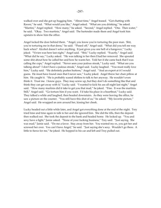 -287-

walked over and she got up hugging him. “About time,” Angel teased. “Got chatting with
Raven,” he said. “What would you like,” Angel asked. “What are you drinking,” he asked.
“Martini,” Angel replied. “How many,” he asked. “Second,” Angel replied. “One. Then water,”
he said. “Okay. Two martinis,” Angel said. The bartender made them and Angel took him
upstairs to show him the office.

Angel locked the door behind them. “Angel, you know you’re torturing the poor man. Shit,
you’re torturing me in that dress,” he said. “Pissed off,” Angel said. “What did you tell me way
back when? Alcohol doesn’t solve anything. It just gives you one hell of a hangover,” Lucky
joked. “Vivien was here last night,” Angel said. “Shit,” Lucky replied. “Exactly,” Angel said.
“What did he say,” Lucky asked. “He was talking to her then I had her removed. She spouted
some shit about how he called her and how he wants her. Told her if she came back that I was
calling the cops,” Angel replied. “Never seen your jealous streak,” Lucky said. “What are you
talking about? I don’t have a jealous streak,” Angel said. Lucky laughed. “You must really love
him,” Lucky said. “He definitely pushes buttons,” Angel said. “And an expert at it I would
guess. He must have found ones that I never saw,” Lucky joked. Angel threw her chair pillow at
him. He caught it. “He is probably scared shitless to talk to her anyway. He wouldn’t even
think it. Trust me. I know guys. They may screw up, but they don’t do something like that and
think they can get away with it,” Lucky said. “I wanted to kick his ass all night last night,” Angel
said. “How many martinis did it take to get you that mad,” he joked. “Fine. It was the martinis.
Still,” Angel said. “Go torture him if you want. I’d take his place in a heartbeat,” Lucky said.
They talked a while and laughed, then headed downstairs. As they were leaving the office, he
saw a picture on the counter. “You still have this shot of us,” he asked. “My favorite picture,”
Angel said. He wrapped an arm around her, kissing her cheek.

Lucky headed out a little while later, and Angel got everything done at the end of the night. Trey
tried time and time again to talk to her and she ignored him. She did the tills, then the deposit
then walked out. She took the deposit to the bank and headed home. He locked up. “You and
sexy have a fight,” Jamie asked. “None of your fucking business,” Trey said. “Just saying. She
was mad,” Jamie said. “Do me a favor. Stay away from her. You wanted my ex, you got her and
screwed her over. You can’t have Angel,” he said. “Just saying she’s sexy. Wouldn’t go there. A
little to fierce for me,” he joked. He hopped in his car and left and Trey pulled out.
 