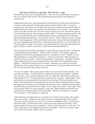 -27-

        Don’t know if California is a good idea. We’ll talk later. – Angel
He leaned back in the chair and thought about it. There was no way that Mandy was getting in
the way of what he really wanted. He started getting his packing done, then hopped on a
conference call.

Angel headed home early. She had shopping to do before the trip. By the time she got home, it
was close to 4 pm. She put her things upstairs then snuck into Lucky’s office. He was on a
conference call. She sat down on the edge of his desk in her wrap dress and crossed her legs. He
pulled himself closer to her. He muted the call and kissed her. He un-muted it. She undid the
buttons of his shirt and slid it off. He tried to end the call, but to no avail. He undid her dress to
reveal the red lace lingerie. He tried again and still couldn’t. The dress dropped to the floor. She
got up and locked his office door. He followed her to the door, muting his call. He kissed her
again pulling her body against his. He turned the mute off. “Okay. Will let you know once I get
back,” he said hanging up. He threw his headset on his desk. He kissed her hard and picked her
up as she wrapped her legs around him. He leaned her against the door. He went to speak and
she put a finger on his lips. He carried her to his desk and sat her on the edge, undoing his dress
pants. He had sex with her on the desk – a little fantasy of his that she knew of.

After, she slid her dress and lace g-string back on and walked back up to her floor. He followed
as he pulled his dress pants back on. “What was that,” he asked. “Oh nothing,” Angel said
walking into her bedroom and slipping her jeans on. He pulled her to him. “Bullshit,” he said.
She pushed him away and slid her tank top on. “I know you remember? What is going on in
that head of yours,” he asked. “Just proved myself right,” Angel replied. “Meaning,” he asked.
Angel walked into the TV room and turned on her favorite show then started getting dinner
together. “What the hell does that mean,” he asked. “Meaning you are still in love with her.
Meaning this, what’s going on between us, is a rebound thing,” Angel said. She put the dinner in
the oven and walked past him, sitting on the sofa.

“It is not,” he replied. “How do you explain it then? You were moody all day yesterday. You
were damn near silent. You didn’t think it would be this rushed, and you regret it. Anything
else? Oh yeah. You are trying to replace her with me,” Angel said. She turned the volume up.
He turned the TV off. “You really think that is true don’t you,” he asked. Angel nodded. “Can’t
just be that it was a shock and that I am in need of my best friend? That I just needed to feel
better? That I needed to be reminded that she was never my friend? That she lied to me? That I
second guessed everything we went through in the entire ten years? Couldn’t be that I realized I
should have been with you all the way along,” he said. Angel was in shock. “That’s right. That’s
what I realized. What? No witty comeback,” Lucky said. Angel walked into the kitchen and
turned the stove off, putting dinner back in the fridge. “What are you doing now,” he asked.
“Put your jeans on. We’re going out,” Angel said.

A little while later, he hopped into her car and she drove to their favorite lounge. She ordered
them each a martini. “I figured out that when I met you, everything changed. She sensed it.
That’s why she did what she did. I love you,” he said as he gulped his martini. He leaned over
and kissed Angel. “It’s about damn time,” Thomas said as he walked towards them. Lucky
turned around as Thomas sat down with them. “Guess you’ll be the witness,” Lucky said. “For
what,” Angel asked. Lucky slipped his hand in his coat pocket. “What are you doing,” Angel
said. Thomas had a smile. He knew what was coming.
 