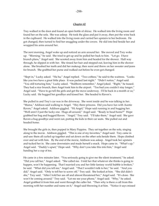 -288-



                                           Chapter 42

Trey walked in the door and found an open bottle of shiraz. He walked into the living room and
found her on the sofa. She was asleep. He took the glass and put it away, then put the wine back
in the cupboard. He walked into the living room and carried her upstairs to her bedroom. He
got changed, then turned to find her snuggling under the covers. He slid into bed beside her and
wrapped his arms around her.

The next morning, Angel woke up and noticed an arm around her. She moved and Trey woke
up. “Morning,” he said. She tried to get up and he pulled her back to him. “Let go. I have
brunch plans,” Angel said. She scooted away from him and headed for the shower. Half way
through, he slipped in with her. She rinsed her hair and stepped out, leaving him in the shower
alone. She brushed her teeth and did her makeup, then went and threw on her sweater and jeans
for brunch. She grabbed her purse and walked out before he even got changed.

“Slept in,” Lucky asked. “Ha ha,” Angel replied. “Two coffees,” he said to the waitress. “Looks
like you two have a great little place. It was packed last night.” “Didn’t notice,” Angel said.
“You still torturing him,” Lucky asked. “Stubborn remember,” Angel joked. “Right,” he teased.
They had a nice brunch, then Angel took him to the airport. “Too bad you couldn’t stay longer,”
Angel said. “Have to go tell the girls and get the move underway. I’ll be back in a month or so,”
Lucky said. He hugged her goodbye and kissed her. She headed to Raven’s.

She pulled in and Trey’s car was in the driveway. She went inside and he was talking to her.
“Mama,” Addison said walking to Angel. “Hey there princess. Did you have fun with Auntie
Raven,” Angel asked. Addison giggled. “Hi Angel,” Hope said running in and hugging her.
“Well aren’t I just the lucky one. Hugs all around,” Angel said. “Ready to head home?” Hope
grabbed her bag and hugged Raven. “Angel,” Trey said. “I’ll take them,” Angel said. She gave
Raven a hug goodbye and went out, putting the kids in their car seats. She pulled out and
headed home.

She brought the girls in, then popped in Mary Poppins. They sat together on the sofa, singing
along to the movie. Addison giggled. “This is one of my favorites,” Angel said. Trey came in
and saw them all curled up together and sat down on the other sofa beside them. Hope climbed
over and sat with him. By the end of the movie, Addison was asleep. Angel took her upstairs
and tucked her in. She came downstairs and made herself a snack. Hope came in. “What’s up,”
Angel said. “Daddy’s upset,” Hope said. “Why don’t you take this into him,” Angel said
handing her a cup of tea.

He came in a few minutes later. “You seriously going to give me the silent treatment,” he asked.
“Did you call her,” Angel asked. “She called me. I told her that whatever she thinks is going to
happen, won’t be happening. That I married you and her little fantasy world bubble is broken,”
he said. “What did you tell me,” Angel said. “That I wouldn’t talk to her,” he said. “And you
did,” Angel said. “Only to tell her to screw off,” Trey said. She looked at him. “She did didn’t
she,” Trey said. “After I told her ass off and almost threatened her,” Angel said. “It’s done. She
won’t be coming around,” Trey said. “Let me see your phone,” Angel said. “Why,” he asked.
Angel grabbed it from him and went through the caller list. “Then why is there a call from this
morning with her number and name on it,” Angel said throwing it at him. “Notice it says missed
 