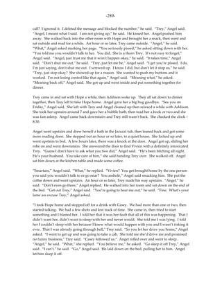 -289-

call? I ignored it. I deleted the message and blocked the number,” he said. “Trey,” Angel said.
“Angel, I meant what I said. I am not giving up,” he said. He kissed her. Angel pushed him
away. She walked back into the other room with Hope and brought her a snack, then went and
sat outside and read for a while. An hour or so later, Trey came outside. “Angel,” he said.
“What,” Angel asked marking her page. “You seriously pissed,” he asked sitting down with her.
“You told me you wouldn’t talk to her. You did. She is a thorn Trey. It’s not easy to forget,”
Angel said. “Angel, just trust me that it won’t happen okay,” he said. “It takes time,” Angel
said. “Don’t shut me out,” he said. “Trey, just let me be,” Angel said. “I get you’re pissed. I do,
I’m just saying, don’t shut me out. I screwed up. I know I did, but don’t let it stop us,” he said.
“Trey, just stop okay? She showed up for a reason. She wanted to push my buttons and it
worked. I’m not losing control like that again,” Angel said. “Meaning what,” he asked.
“Meaning back off,” Angel said. She got up and went inside and put something together for
dinner.

Trey came in and sat with Hope a while, then Addison woke up. They all sat down to dinner
together, then Trey left to take Hope home. Angel gave her a big hug goodbye. “See you on
Friday,” Angel said. She left with Trey and Angel cleaned up then relaxed a while with Addison.
She took her upstairs around 7 and gave her a bubble bath, then read her a book or two and she
was fast asleep. Angel came back downstairs and Trey still wasn’t back. She checked the clock –
8:30.

Angel went upstairs and drew herself a bath in the Jacuzzi tub, then leaned back and got some
more reading done. She stepped out an hour or so later, to a quiet house. She locked up and
went upstairs to bed. A few hours later, there was a knock at the door. Angel got up, sliding her
robe on and went downstairs. She answered the door to find Vivien with a definitely intoxicated
Trey. “Guess I don’t have to ask what you two did,” Angel said. “He’s been bitching all night.
He’s your husband. You take care of him,” she said handing Trey over. She walked off. Angel
sat him down at the kitchen table and made some coffee.

“Smartass,” Angel said. “What,” he replied. “Vivien? You get brought home by the one person
you said you wouldn’t talk to or go near? You asshole,” Angel said smacking him. She put the
coffee down and went upstairs. An hour or so later, Trey made his way upstairs. “Angel,” he
said. “Don’t even go there,” Angel replied. He walked into her room and sat down on the end of
the bed. “Get out Trey,” Angel said. “You’re going to hear me out,” he said. “Fine. What’s your
lame ass excuse Trey,” Angel asked.

“I took Hope home and stopped off for a drink with Casey. We had more than one or two, then
started talking. We had a few shots and lost track of time. She came in, then tried to start
something and I blasted her. I told her that it was her fault that all of this was happening. That I
didn’t want her, didn’t want to sleep with her and never would. She told me I was lying. I told
her I couldn’t sleep with her because I knew what would happen with you and I wasn’t risking it
ever. That I was already going through hell,” Trey said. “So you let her drive you home,” Angel
asked. “I went to get up and was going to take a cab. She told me she’d drive me and promised
no funny business,” Trey said. “Casey followed us.” Angel rolled over and went to sleep.
“Angel,” he said. “What,” she replied. “You believe me,” he asked. “Go sleep it off Trey,” Angel
said. “I can’t,” he said. “Go,” Angel said. He laid down on the bed, pulling her to him. Angel
let him sleep it off.
 