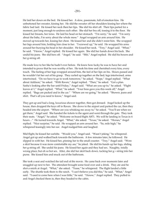 -291-

He laid her down on the bed. He kissed her. A slow, passionate, full of emotion kiss. He
unbuttoned her sweater, kissing her. He slid the sweater off her shoulders kissing her where the
fabric had laid. He kissed her neck then her lips. She slid his shirt off. Their lips parted for a
moment, just long enough to undress each other. She slid her bra off, tossing it to the floor. He
kissed her breasts, her torso. He laid his head on her stomach. “I’m sorry,” he said. “I’m sorry
about the baby, I’m sorry about the whole mess.” Angel wrapped an arm around him. He
moved up towards her, kissing her chest. He kissed her and she didn’t resist him. She wrapped
her legs around him, holding him close to her. “I screwed up,” he said. He wrapped his arms
around her burying his head in her shoulder. He kissed her neck. “Trey,” Angel said. “What,”
he said. “I know,” Angel replied. He kissed her again. She slid her hands down his back. She
undid his jeans. She slid hers off. “Angel,” he said. “Shh,” Angel replied. He slid his boxers and
her g-string off.

He made love to her like he hadn’t ever before. He knew how lucky he was to have her and
intended to prove that he was worthy of her. He took his time and cherished every kiss, every
touch. The feeling of her legs wrapped around him, the feel of her lips on his. Hours passed and
he wouldn’t let her out of his grasp. They curled up together on the bed, legs intertwined, arms
intertwined. “Do we have to go to work tomorrow,” he asked. “Nope,” Angel replied. “What
about Addison,” he asked. “With Raven,” Angel replied. “Then,” he asked. “Got a plan.
Sasha’s looking after the bar until Friday,” Angel said. “What are you up to,” he asked. “Flight
leaves at 1,” Angel replied. “What,” he asked. “Your boss gave you this week off,” Angel
replied. “Bags are packed and in the car.” “Where are we going,” he asked. “Shower, jeans and
shirt. That’s all you need to know,” Angel said.

They got up and had a long, luxurious shower together, then got dressed. Angel locked up the
house, then dropped the keys off to Raven. She drove to the airport and parked the car, then they
headed into the airport. “Where are you whisking me away to,” he asked. “You’ll see when we
get there,” Angel said. She handed the tickets to the agent and went through the gate. They took
their seats. “Angel,” he asked. “Welcome on board flight A871. We will be landing in Texas in 4
hours…” He turned towards Angel. “What,” she asked. “Texas,” he asked. “Horses,” Angel
replied. “Nice surprise,” he said. He wrapped an arm around her. “So, mile high,” he
whispered teasingly into her ear. Angel nudged him and laughed.

Mid flight, he kissed her earlobe. “Would you,” Angel said. “Wasn’t joking,” he whispered.
Angel got up and walked back towards the bathroom. A few minutes later, he followed. He
slipped in with her. He kissed her, pinning her to the small counter. “Trey,” Angel said. “Wore
a skirt because it was more comfortable my ass,” he joked. He slid his hands up her legs, sliding
her g-string off. She undid his jeans. He kissed her again and they had sex. Naughty, totally
wrong place, but oh so hot sex. After, she slid her skirt back down, tucking her g—string into her
purse. She kissed him and snuck out of the bathroom.

She took a seat and watched the tail end of the movie. He came back over moments later and
snuggled up next to her. The attendant brought some food over and a drink. They ate and he
shot a smirk at Angel. “What,” she asked. “Tease,” he whispered. The flight landed a little
early. The shuttle took them to the ranch. “I can’t believe you did this,” he said. “What,” Angel
said. “I used to come here when I was little,” he said. “I know,” Angel replied. They pulled in
and Angel checked them in, then they headed to the cabin.
 