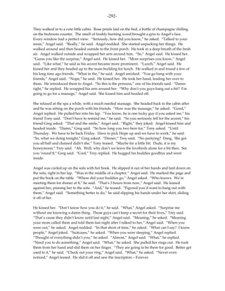 -292-

They walked in to a cute little cabin. Rose petals laid on the bed, a bottle of champagne chilling
on the bedroom counter. The smell of freshly burning wood brought a grin to Angel’s face.
Every window had a perfect view. “Seriously, how did you know,” he asked. “Talked to your
mom,” Angel said. “Really,” he said. Angel nodded. She started unpacking her things. He
walked around and then headed outside to the front porch. He took in a deep breath of the fresh
air. Angel walked outside and wrapped her arm around him. “So,” Angel said. He kissed her.
“Guess you like the surprise,” Angel said. He kissed her. “More surprises you know,” Angel
said. “Like what,” he said as his accent became more prominent. “Lunch,” Angel said. He
kissed her and they headed up to the main building for lunch. He walked in and found a few of
his long time ago friends. “What in the,” he said. Angel smirked. “You go hang with your
friends,” Angel said. “Nope,” he said. He kissed her. He took her hand, leading her over to
them. He introduced them to Angel. “So this is the princess,” one of his friends said. “Damn
right,” he replied. He wrapped his arm around her. “Why don’t you guys hang out a bit? I’m
going to go for a massage,” Angel said. She kissed him and headed off.

She relaxed at the spa a while, with a much needed massage. She headed back to the cabin after
and he was sitting on the porch with his friends. “How was the massage,” he asked. “Good,”
Angel replied. He pulled her into his lap. “You know, he is one lucky guy if you asked me,” his
friend Tony said. “Don’t have to remind me,” he said. “So you seriously fell for the accent,” his
friend Greg asked. “That and the smile,” Angel said. “Right,” they joked. Angel kissed him and
headed inside. “Damn,” Greg said. “So how long you two here for,” Tony asked. “Until
Thursday. We have to be back Friday. Have to pick Hope up and we have to work,” he said.
“So, what we doing tonight,” Greg asked. “Dinner,” Trey said. “No partying? Dang. She got
you all ball and chained didn’t she,” Tony teased. “Maybe for a little bit. Dude, it is my
honeymoon,” Trey said. “Ah. Well, why don’t we leave the lovebirds alone for a bit then. See
you ‘round 8,” Greg said. “Cool,” Trey replied. He hugged his buddies goodbye and went
inside.

Angel was curled up on the sofa with her book. He slipped it out of her hands and laid down on
the sofa, right in her lap. “Was in the middle of a chapter,” Angel said. He marked the page and
put the book on the table. “Where did your buddies go,” Angel asked. “Who knows. We’re
meeting them for dinner at 8,” he said. “That’s 3 hours from now,” Angel said. He leaned
against her, pinning her to the sofa. “And,” he teased. “Figured you’d want to hang out with
them,” Angel said. “Something better to do,” he said slipping his hands under her shirt, sliding
it off of her.

He kissed her. “Don’t know how you do it,” he said. “What,” Angel asked. “Surprise me
without me knowing a damn thing. Those guys can’t keep a secret for their lives,” Trey said.
“That’s cause they didn’t know until last night,” Angel said. “Meaning,” he asked. “Meaning
your mom called them and told them last night after I talked to her,” Angel said. “When you
were out,” he asked. Angel nodded. “In that short of time,” he asked. “What can I say? I know
people,” Angel joked. “Suitcases,” he asked. “When you were sleeping,” Angel replied.
“Thought of everything didn’t you,” he asked. “Almost,” Angel said. “What,” he replied.
“Need you to do something,” Angel said. “What,” he asked. She pulled her rings out. He took
them from her hand and slid them on her finger. “They are going to be there for good. Better get
used to it,” he said. “Check out your ring,” Angel said. “What,” he asked. “Never even
noticed,” Angel teased. He slid it off and saw the inscription – Forever.
 
