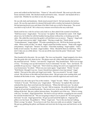 -294-

purse and walked out the back door. “I knew it,” she said to herself. She went up to the main
house and had a drink. She checked emails and tried to relax. Around 7, she headed off for a
sunset ride. Whether he was there or not, she was going.

He was tall, dark and handsome. Derek stood around 6 foot 2. He had muscles, but not too
much. He was the equivalent of a darned GQ model with a cowboy hat instead of a briefcase.
He had piercing brown eyes and damn if he didn’t look sexy as hell in those jeans. The accent
was there to top it all off. He’s what every romance novel had as the sexy male lead.

Derek took her for a ride for an hour and a half or so, then asked if she wanted to head back.
“Half hour more,” Angel asked. “Yes ma’am,” he replied. She checked her watch – 8:30. Right
about now, he’d either be with his buddies having dinner without her, or freaking out in the
cabin. She called the room from the guide’s cell and there was no answer. “Figures,” Angel said.
“We can get room service right,” Angel asked. “Having a rough day,” Derek asked.
“Understatement,” Angel replied. “I’ll order something for you. We’ll tie the horses up at the
cabin. What would you like,” he asked. Angel’s mind had another answer. “Steak with veggies
and potatoes,” Angel said. “Dessert,” he asked. “Chocolate anything,” Angel replied. “And a
bottle of red I assume,” he asked. Angel nodded. “Done. Should be there in a half hour. Why
don’t I take you on a little detour. You can see all the stars from the point,” Derek said. “Sure,”
Angel replied.

They headed off to the point. He was right. The view was beautiful. Angel snapped a few shots,
then the guide did a few shots for her. His phone went off a little while later letting him know
the meal had arrived. “Perfect. I am starved,” Angel said. They headed back. There was no sign
of Trey. “I’m doing a sun up ride tomorrow if you’re interested,” he said. “Sure. Just knock. I’ll
probably be up anyway,” Angel said. “Don’t mind my asking, but aren’t you supposed to be on
your honeymoon,” he asked. “What was your name again,” Angel asked. “Derek,” he said.
“Well Derek, I thought I was too. Guess I should have planned a lone trip instead,” Angel
replied. They got to the cabin and Angel went inside. “See you around 6,” he said. Angel
waved. She sat down at the table and had dinner alone. She got some more reading done, and
finished off the bottle of wine. Angel locked the doors with the night lock and went to bed.

Around 2 am, she woke up to Trey at the window. “Angel,” he said. “What ,” she replied.
“Unlock it,” he said. “Do I know you,” Angel asked. “Not funny,” he replied. She went and
unlocked the door, then went back into the bedroom. “Where the hell were you,” he asked.
Angel ignored him. “I waited for you,” he said. Still no response. He pulled his shirt off, slipped
his jeans off and slid into bed beside her. She moved over, as far away as she could without
falling off the bed. She put a pillow between them. He pulled it out of the way. “What is wrong
with you,” he asked. Angel ignored him. He tried to curl up with her, wrapping his arm around
her and she brushed him off. “We are not going to sleep if you’re pissed off. No more going to
bed mad,” he said. Angel ignored him. He got up and turned the lights on. Angel put the
pillow over her head. He grabbed it. “What,” Angel said. “You’re the one that isn’t talking.
What’s wrong,” he asked. “If you have to ask Trey, then you really are an asshole,” Angel said.
She got up, grabbing the pillow and blanket and went into the living room and laid down on the
sofa.
 
