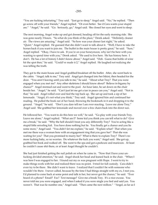 -295-

“You are fucking infuriating,” Trey said. “Just go to sleep,” Angel said. “No,” he replied. “Then
go screw off with your friends,” Angel replied. “Or even better. See if Cara wants your stupid
ass.” “Angel,” he said. “Go. Seriously, go,” Angel said. She closed her eyes and went to sleep.

The next morning, Angel woke up and got dressed, heading off for the early morning ride. She
was gone nearly 3 hours. “So what do you think of the place,” Derek asked. “Definitely cleaner
air. The views are amazing,” Angel said. “So how was your dinner last night,” he asked.
“Quiet,” Angel replied. He guessed that she didn’t want to talk about it. “Well, I have to take the
horses back if you want to join me. The buffet in the main house is pretty great,” he said. “Sure,”
Angel replied. “Okay, I have to ask. If you’re on your honeymoon, why isn’t he here with you
wanting to spend time with you,” Derek asked. “He used to live here. He has history here. I
don’t. He has a lot of history I didn’t know about,” Angel said. “Ooh. Guess that bottle of wine
hit the spot then,” he said. “Could’ve made it 2,” Angel replied. He laughed not realizing she
was telling the truth.

They got to the main house and Angel grabbed breakfast off the buffet. After, she went back to
the cabin. “Angel, talk to me,” Trey said. Angel got changed into her bikini, then headed for the
door. “You aren’t leaving until you talk to me,” he said. “About what Trey? That you were
engaged when you met me? Any other skeletons I should know about? Believe in bigamy by
chance?” Angel stormed out and went to the pool. An hour later, he sat down on the chair
beside her. “Angel,” he said. “Can’t just let me get a tan in peace can you,” Angel said. “Not in
that,” he said. Angel rolled over and tied the top back up. She sat up and took a sip of her
lemonade. “Angel, it’s not what you think,” Trey said. Angel ignored him and continued her
reading. He pulled the book out of her hand, throwing the bookmark in it and dropping it to the
ground. “Angel,” he said. “Don’t you dare tell me I am over-reacting. Leave me alone Trey,”
Angel said. She grabbed her lemonade and moved over a few chairs back into the direct sun.

He followed her. “You want to do this here we will,” he said. “Go play with your friends Trey.
Leave me alone,” Angel replied. “What am I? Some kid you think you can tell what to do? Give
me a break,” he said. “Why the hell should I treat you any differently Trey? You’re acting like a
stupid little sniveling kid. You have done nothing but lie. You finally get a chance and you lie
some more,” Angel said. “You didn’t let me explain,” he said. “Explain what? That when you
met me there was a woman here with an engagement ring that you gave her? That she was
waiting for you? That you promised to marry her? What is there to explain Trey? There’s no
more fucking baby, so no worries. Do whatever the fuck you want,” Angel said. She got up,
grabbed her book and walked off. She went to the spa and got a pedicure and manicure. At least
he couldn’t cause shit there, or at least Angel thought he couldn’t.

She had just finished getting the nail polish on when he came in. “Now that I have your un-
fucking divided attention,” he said. Angel shook her head and leaned back in the chair. “When I
was here I was engaged to her. I found out my ex was pregnant with Hope. I went to try to
make things work with her and realized there was no point. I tried for full custody. Cara didn’t
even try to be there. She didn’t want to leave. I realized that I couldn’t be with someone who
wouldn’t be there. I never called, because by the time I had things straight with my ex, I met you.
I’d planned to come back at some point and talk to her, but never got the chance,” he said. “Ever
heard of a phone? Email? Fax? Text message? Give me a break Trey. It’s a nice excuse. You
never told me you were engaged, and when I asked if you were single you lied and said yes. You
weren’t. That was lie number one,” Angel said. “Then came the next million.” “Angel, as far as I
 