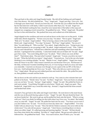 -297-



                                           Chapter 43

They got back to the cabin and Angel headed inside. She slid off her bathing suit and hopped
into a hot shower. He slid in behind her. “Trey,” Angel said. “Angel, just stop. I love you. Get
it through your damn head. I loved you from day one. From the day you walked into the stupid
bar for that interview with Sasha, I didn’t want anyone other than you,” he said. Angel was
silent. She finished washing her hair, rinsed her now tanned skin of the lather of the soap and
stepped out, wrapping a towel around her. He grabbed her arm. “What,” Angel said. He pulled
her face to him and kissed her. She pushed him away and walked out of the bathroom.

Angel slipped on her sundress and went out and sat down on the chair out on the porch. A little
while later, Derek stopped by. “So how was your day,” he asked. “Not so quiet,” Angel said.
“Ride at 6,” he asked. Angel nodded. “They’re having a dance in the main house tonight,”
Derek said. Angel smirked. “Two step,” he teased. “We’ll see,” Angel replied. “See you at 6
then,” he said taking off. “Who was that,” Trey asked. Angel rolled her eyes. “Going to give me
the silent treatment or are you going to talk,” he asked. Angel continued to read. “Fine. I didn’t
tell you and I should have. I should have called her and said something when I first made the
decision. I apologized to her yesterday. I came back inside and you’d taken off,” he said. Angel
gave him a look. “You went riding didn’t you,” he asked. “That’s where you were all that
time?” “Had dinner alone. Was just what I wanted,” Angel said. “I swear, you drive me nuts,”
he said. “What the hell did you expect,” Angel asked. “I married you. You’re the one who keeps
thinking it was a fucking mistake,” he said. “Maybe it was,” Angel replied. “Angel, how many
times do I have to say this? Only reason I married you was because I love you. Not because of
the baby, not because I wanted something from you, or I was trying to steal you away and make
you miserable. I married you because even though you are a pain in the ass 90% of the time, I
love you. God fucking help me I love you,” he said. “Then why did you want to marry her
Trey,” Angel asked. She got up and walked past him and inside the cabin. She pulled her jeans
on, then grabbed a sweater and her boots.

She sat down on the sofa and her eyes started to well up. Trey came in a few minutes later and
pulled on his boots. “Derek’s here,” he said. “Go then,” Angel said. “Get your boots on and get
your ass out here,” he said. “Just go,” Angel replied. “Angel,” he said. She pulled her boots on
and went outside. “Good thing I brought an extra horse,” Derek said. Angel was quiet. They
headed off. Angel didn’t say a word the entire trip. Around 7, Angel turned the horse around
and headed back alone.

Around 8, Trey got back to the cabin and Angel wasn’t there. He went down to the main house
and she was on the porch having a glass of wine. “Angel,” he said. She just shook her head. He
sat down beside her. She went to get up, and he pulled her back onto the bench. “What is wrong
with you? Don’t you think I’m telling you the truth when I say I love you,” he asked. She looked
away as a tear fell. “Angel,” he said. He pulled her back into his arms. “You know you’re nuts if
you don’t believe me,” he said. “I’ve loved you from day damn one.” Angel sniffled. “I’m sorry
I didn’t tell you about Cara,” he said. “How the hell do I believe someone who never tells me the
whole story? You only tell me pieces,” Angel said. “I don’t know everything there is to know
about you either Angel. It’s called growing and learning together,” he said. “All that should
have been done before the wedding. Not after it,” Angel replied. She got up and walked off. He
followed her. He grabbed her hand. “Fine. You want to know, then I’ll show you,” he said.
 
