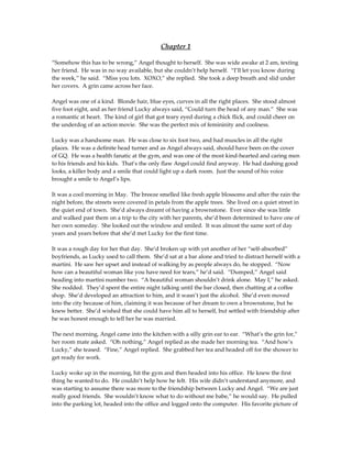 Chapter 1

“Somehow this has to be wrong,” Angel thought to herself. She was wide awake at 2 am, texting
her friend. He was in no way available, but she couldn’t help herself. “I’ll let you know during
the week,” he said. “Miss you lots. XOXO,” she replied. She took a deep breath and slid under
her covers. A grin came across her face.

Angel was one of a kind. Blonde hair, blue eyes, curves in all the right places. She stood almost
five foot eight, and as her friend Lucky always said, “Could turn the head of any man.” She was
a romantic at heart. The kind of girl that got teary eyed during a chick flick, and could cheer on
the underdog of an action movie. She was the perfect mix of femininity and coolness.

Lucky was a handsome man. He was close to six foot two, and had muscles in all the right
places. He was a definite head turner and as Angel always said, should have been on the cover
of GQ. He was a health fanatic at the gym, and was one of the most kind-hearted and caring men
to his friends and his kids. That’s the only flaw Angel could find anyway. He had dashing good
looks, a killer body and a smile that could light up a dark room. Just the sound of his voice
brought a smile to Angel’s lips.

It was a cool morning in May. The breeze smelled like fresh apple blossoms and after the rain the
night before, the streets were covered in petals from the apple trees. She lived on a quiet street in
the quiet end of town. She’d always dreamt of having a brownstone. Ever since she was little
and walked past them on a trip to the city with her parents, she’d been determined to have one of
her own someday. She looked out the window and smiled. It was almost the same sort of day
years and years before that she’d met Lucky for the first time.

It was a rough day for her that day. She’d broken up with yet another of her “self-absorbed”
boyfriends, as Lucky used to call them. She’d sat at a bar alone and tried to distract herself with a
martini. He saw her upset and instead of walking by as people always do, he stopped. “Now
how can a beautiful woman like you have need for tears,” he’d said. “Dumped,” Angel said
heading into martini number two. “A beautiful woman shouldn’t drink alone. May I,” he asked.
She nodded. They’d spent the entire night talking until the bar closed, then chatting at a coffee
shop. She’d developed an attraction to him, and it wasn’t just the alcohol. She’d even moved
into the city because of him, claiming it was because of her dream to own a brownstone, but he
knew better. She’d wished that she could have him all to herself, but settled with friendship after
he was honest enough to tell her he was married.

The next morning, Angel came into the kitchen with a silly grin ear to ear. “What’s the grin for,”
her room mate asked. “Oh nothing,” Angel replied as she made her morning tea. “And how’s
Lucky,” she teased. “Fine,” Angel replied. She grabbed her tea and headed off for the shower to
get ready for work.

Lucky woke up in the morning, hit the gym and then headed into his office. He knew the first
thing he wanted to do. He couldn’t help how he felt. His wife didn’t understand anymore, and
was starting to assume there was more to the friendship between Lucky and Angel. “We are just
really good friends. She wouldn’t know what to do without me babe,” he would say. He pulled
into the parking lot, headed into the office and logged onto the computer. His favorite picture of
 