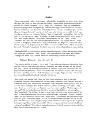 -28-




                                            Chapter 6

“What are you doing Lucky,” Angel asked. He handed her a small blue box with a white ribbon.
Her heart was racing. By now, everyone was looking. She undid the bow and opened the box.
Inside it was a small, velvet box. “Lucky,” Angel said. “Something I think you should know.
Ever since I met you here seven years ago, when I was saving you from another dud, you have
been my best friend. From the second we talked until now, you have never let me get a word in
about anything, and now, it’s your turn. I don’t want to be without you in my life. I don’t want
to wake up without you. He opened the box. “Lucky,” Angel said. He kissed her. “Say yes,” he
said. “I…we….oh my god Lucky,” Angel said. He took the ring out and slid it on her finger. It
was a heart shaped diamond. She’d always dreamt of a ring like that. “Say it,” he said. “I….I…”
Angel said. He kissed her. “We’ll talk everything else out later. Just say yes,” he said. Angel
nodded. “Champagne,” Thomas said. They celebrated a bit, but Angel was oddly quiet. “You
okay,” Lucky asked. Angel nodded. He held her in his arms and kissed her. “Shock you did I,”
he asked. “Definitely,” Angel said. She didn’t want to lie to him. She just had an uneasy feeling.

They headed back to the brownstone and she was still really quiet. She got a text as they pulled
into the garage. She replied. “Don’t tell me. Your friend from the other night,” Lucky asked.
Angel put her phone away. He took it from her purse as they walked in the doorway.

        Miss you. Come over. Home from work. – D

“You going to tell him or should I,” Lucky said. “Firstly, what part of you are rebounding didn’t
you get? You can’t base a marriage on that,” Angel said. He kissed her again and she pushed
him away. “Maybe you should go to California by yourself,” Angel said. She walked into her
bedroom and locked the door. He sat down on the sofa. She came out minutes later. “Going to
let me say something now,” he asked. “Think you said enough,” Angel said. She went to walk
past him and he grabbed her hand, pulling her into his lap.

“Everything I said was the truth. What you didn’t know was that we went to marriage
counseling. Even the counselor said that you and I were closer than I have ever been with her. I
went to her on my own. She said that it was better to end things that weren’t going to work and
do what makes me happy. That the kids could even tell that something wasn’t right,” Lucky
said. “Everyone we know sees how happy we are when we are together. What more proof do
you need?” He slid his hand around the side of her neck and pulled her to him kissing her.
“But,” Angel said. “But nothing. As soon as those papers are final, we are getting married,” he
said. “It takes a lot longer than that to plan a wedding Lucky,” Angel said. “Stalling,” he asked.
“Don’t you think we should take our time,” Angel asked. “Fine, but I am not living without you
in my life again. No more taking off,” he said. He kissed her and she wrapped her legs around
him. “Who knew you were doing this,” Angel asked. “Thomas was the only one. He caught me
looking at rings,” Lucky said with a chuckle. “Hence why you wanted me to come to California
with you,” Angel said. “Was going to wait and ask you on the beach at sunset, but figured where
better than the place where we met,” he said.
 