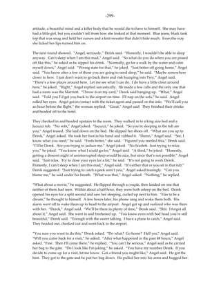 -299-

attitude, a beautiful mind and a killer body that he would die to have to himself. She may have
had a little girl, but you couldn’t tell from how she looked at that moment. Blue jeans, black tank
top that was snug and held her curves and a knit sweater that didn’t hide much. Even the way
she licked her lips turned him on.

The next round showed. “Angel, seriously,” Derek said. “Honestly, I wouldn’t be able to sleep
anyway. Can’t sleep when I am this mad,” Angel said. “So what do you do when you are pissed
off like this,” he asked as he sipped his drink. “Normally, go for a walk by the water and calm
myself down,” Angel said. “Wrong state for that,” he joked. “Just better off going home,” Angel
said. “You know after a few of those you are going to need sleep,” he said. “Maybe somewhere
closer to here. I just don’t want to go back there and risk bumping into Trey,” Angel said.
“There’s a few places around here. Let me see what I can do. I do have a little clout around
here,” he joked. “Right,” Angel replied sarcastically. He made a few calls and the only one that
had a room was the Marriott. “Throw it on my card,” Derek said hanging up. “What,” Angel
said. “Told you I’d get you back to the airport on time. I’ll nap on the sofa,” he said. Angel
rolled her eyes. Angel got in contact with the ticket agent and passed on the info. “We’ll call you
an hour before the flight,” the woman replied. “Great,” Angel said. They finished their drinks
and headed off to the hotel.

They checked in and headed upstairs to the room. They walked in to a king size bed and a
Jacuzzi tub. “No sofa,” Angel joked. “Jacuzzi,” he joked. “So you’re sleeping in the tub are
you,” Angel teased. She laid down on the bed. He slipped her shoes off. “What are you up to
Derek,” Angel asked. He took her foot in his hand and rubbed it. “Damn,” Angel said. “See, I
know what you need,” he said. “Feels better,” she said. “Figured you needed this,” Derek said.
“I’ll be Derek. Are you trying to seduce me,” Angel joked. “No Scarlett. Just trying to relax
you,” he joked. “You know what I could go for,” Angel said. “A third,” he joked. “Honestly,
getting a descent night of uninterrupted sleep would be nice, but since that’s not possible,” Angel
said. “Just relax. Try to close your eyes for a bit,” he said. “It’s not going to work Derek.
Honestly, I can’t sleep when I am this mad,” Angel said. “It’s either that or you sit in that tub,”
Derek suggested. “Just trying to catch a peek aren’t you,” Angel asked teasingly. “Can you
blame me,” he said under his breath. “What was that,” Angel asked. “Nothing,” he replied.

“What about a movie,” he suggested. He flipped through a couple, then landed on one that
neither of them had seen. Within about a half hour, they were both asleep on the bed. Derek
opened his eyes for a split second and saw her sleeping, curled up next to him. “Has to be a
dream,” he thought to himself. A few hours later, his phone rang and woke them both. His
alarm went off to wake them up to head to the airport. Angel got up and realized who was there
with her. “Derek,” Angel said. “We’ll be there in plenty of time,” Derek said. “Shit. I forgot all
about it,” Angel said. She went in and freshened up. “You know even with bed head you’re still
beautiful,” Derek said. “Enough with the sweet talking. I have a plane to catch,” Angel said.
They headed out, checked out and went back to the airport.

“You sure you want to do this,” Derek asked. “Do what? Go home? Hell yes,” Angel said.
“Will you come back for a visit,” he asked. “After what happened in the past 48 hours,” Angel
asked. “Fine. Then I’ll come there,” he replied. “You can’t be serious,” Angel said as he carried
her bag to the gate. “Do I look like I’m joking,” he asked. “You have my number Derek. If you
decide to come up for a visit, let me know. Got a friend you might like,” Angel said. He got the
hint. They got to the gate and he put her bag down. He pulled her into his arms and hugged her.
 