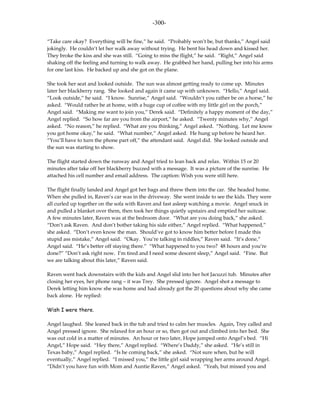 -300-

“Take care okay? Everything will be fine,” he said. “Probably won’t be, but thanks,” Angel said
jokingly. He couldn’t let her walk away without trying. He bent his head down and kissed her.
They broke the kiss and she was still. “Going to miss the flight,” he said. “Right,” Angel said
shaking off the feeling and turning to walk away. He grabbed her hand, pulling her into his arms
for one last kiss. He backed up and she got on the plane.

She took her seat and looked outside. The sun was almost getting ready to come up. Minutes
later her blackberry rang. She looked and again it came up with unknown. “Hello,” Angel said.
“Look outside,” he said. “I know. Sunrise,” Angel said. “Wouldn’t you rather be on a horse,” he
asked. “Would rather be at home, with a huge cup of coffee with my little girl on the porch,”
Angel said. “Making me want to join you,” Derek said. “Definitely a happy moment of the day,”
Angel replied. “So how far are you from the airport,” he asked. “Twenty minutes why,” Angel
asked. “No reason,” he replied. “What are you thinking,” Angel asked. “Nothing. Let me know
you got home okay,” he said. “What number,” Angel asked. He hung up before he heard her.
“You’ll have to turn the phone part off,” the attendant said. Angel did. She looked outside and
the sun was starting to show.

The flight started down the runway and Angel tried to lean back and relax. Within 15 or 20
minutes after take off her blackberry buzzed with a message. It was a picture of the sunrise. He
attached his cell number and email address. The caption: Wish you were still here.

The flight finally landed and Angel got her bags and threw them into the car. She headed home.
When she pulled in, Raven’s car was in the driveway. She went inside to see the kids. They were
all curled up together on the sofa with Raven and fast asleep watching a movie. Angel snuck in
and pulled a blanket over them, then took her things quietly upstairs and emptied her suitcase.
A few minutes later, Raven was at the bedroom door. “What are you doing back,” she asked.
“Don’t ask Raven. And don’t bother taking his side either,” Angel replied. “What happened,”
she asked. “Don’t even know the man. Should’ve got to know him better before I made this
stupid ass mistake,” Angel said. “Okay. You’re talking in riddles,” Raven said. “It’s done,”
Angel said. “He’s better off staying there.” “What happened to you two? 48 hours and you’re
done?” “Don’t ask right now. I’m tired and I need some descent sleep,” Angel said. “Fine. But
we are talking about this later,” Raven said.

Raven went back downstairs with the kids and Angel slid into her hot Jacuzzi tub. Minutes after
closing her eyes, her phone rang – it was Trey. She pressed ignore. Angel shot a message to
Derek letting him know she was home and had already got the 20 questions about why she came
back alone. He replied:

Wish I were there.

Angel laughed. She leaned back in the tub and tried to calm her muscles. Again, Trey called and
Angel pressed ignore. She relaxed for an hour or so, then got out and climbed into her bed. She
was out cold in a matter of minutes. An hour or two later, Hope jumped onto Angel’s bed. “Hi
Angel,” Hope said. “Hey there,” Angel replied. “Where’s Daddy,” she asked. “He’s still in
Texas baby,” Angel replied. “Is he coming back,” she asked. “Not sure when, but he will
eventually,” Angel replied. “I missed you,” the little girl said wrapping her arms around Angel.
“Didn’t you have fun with Mom and Auntie Raven,” Angel asked. “Yeah, but missed you and
 