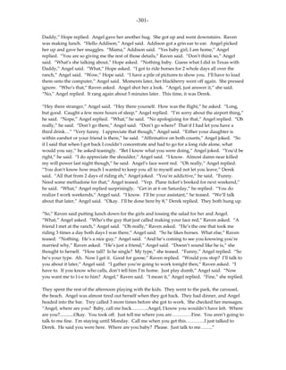 -301-

Daddy,” Hope replied. Angel gave her another hug. She got up and went downstairs. Raven
was making lunch. “Hello Addison,” Angel said. Addison got a grin ear to ear. Angel picked
her up and gave her snuggles. “Mama,” Addison said. “Yes baby girl, I am home,” Angel
replied. “You are so giving me the rest of those details,” Raven said. “Don’t think so,” Angel
said. “What’s she talking about,” Hope asked. “Nothing baby. Guess what I did in Texas with
Daddy,” Angel said. “What,” Hope asked. “I got to ride horses for 2 whole days all over the
ranch,” Angel said. “Wow,” Hope said. “I have a pile of pictures to show you. I’ll have to load
them onto the computer,” Angel said. Moments later, her blackberry went off again. She pressed
ignore. “Who’s that,” Raven asked. Angel shot her a look. “Angel, just answer it,” she said.
“No,” Angel replied. It rang again about 5 minutes later. This time, it was Derek.

“Hey there stranger,” Angel said. “Hey there yourself. How was the flight,” he asked. “Long,
but good. Caught a few more hours of sleep,” Angel replied. “I’m sorry about the airport thing,”
he said. “Nope,” Angel replied. “What,” he said. “No apologizing for that,” Angel replied. “Oh
really,” he said. “Don’t go there,” Angel said. “Don’t go where? That if I had let you have a
third drink…” “Very funny. I appreciate that though,” Angel said. “Either your daughter is
within earshot or your friend is there,” he said. “Affirmative on both counts,” Angel joked. “So
if I said that when I got back I couldn’t concentrate and had to go for a long ride alone, what
would you say,” he asked teasingly. “Bet I know what you were doing,” Angel joked. “You’d be
right,” he said. “I do appreciate the shoulder,” Angel said. “I know. Almost damn near killed
my will power last night though,” he said. Angel’s face went red. “Oh really,” Angel replied.
“You don’t know how much I wanted to keep you all to myself and not let you leave,” Derek
said. “All that from 2 days of riding eh,” Angel joked. “You’re addictive,” he said. “Funny.
Need some methadone for that,” Angel teased. “Yep. Plane ticket’s booked for next weekend,”
he said. “What,” Angel replied surprisingly. “Get in at 6 on Saturday,” he replied. “You do
realize I work weekends,” Angel said. “I know. I’ll be your assistant,” he teased. “We’ll talk
about that later,” Angel said. “Okay. I’ll be done here by 8,” Derek replied. They both hung up.

“So,” Raven said putting lunch down for the girls and tossing the salad for her and Angel.
“What,” Angel asked. “Who’s the guy that just called making your face red,” Raven asked. “A
friend I met at the ranch,” Angel said. “Oh really,” Raven asked. “He’s the one that took me
riding 3 times a day both days I was there,” Angel said. “So he likes horses. What else,” Raven
teased. “Nothing. He’s a nice guy,” Angel said. “And he’s coming to see you knowing you’re
married why,” Raven asked. “He’s just a friend,” Angel said. “Doesn’t sound like he is,” she
thought to herself. “How tall? Is he single? My type,” she teased. “Funny,” Angel replied. “So
he’s your type. Ah. Now I get it. Good for goose,” Raven replied. “Would you stop? I’ll talk to
you about it later,” Angel said. “I gather you’re going to work tonight then,” Raven asked. “I
have to. If you know who calls, don’t tell him I’m home. Just play dumb,” Angel said. “Now
you want me to l-i-e to him? Angel,” Raven said. “I mean it,” Angel replied. “Fine,” she replied.

They spent the rest of the afternoon playing with the kids. They went to the park, the carousel,
the beach. Angel was almost tired out herself when they got back. They had dinner, and Angel
headed into the bar. Trey called 3 more times before she got to work. She checked her messages.
“Angel, where are you? Baby, call me back………..Angel, I know you wouldn’t have left. Where
are you?............Okay. You took off. Just tell me where you are………….Fine. You aren’t going to
talk to me fine. I’m staying until Monday. Call me when you get this…………I just talked to
Derek. He said you were here. Where are you baby? Please. Just talk to me……..”
 