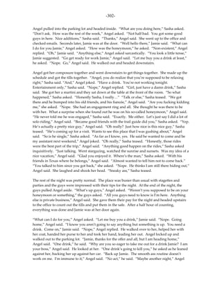 -302-

Angel pulled into the parking lot and headed inside. “What are you doing here,” Sasha asked.
“Don’t ask. How was the rest of the week,” Angel asked. “Not half bad. You got some good
guys in here. Nice additions,” Sasha said. “Thanks,” Angel said. She went up to the office and
checked emails. Seconds later, Jamie was at the door. “Well hello there,” Jamie said. “What can
I do for you Jamie,” Angel asked. “How was the honeymoon,” he asked. “Non-existent,” Angel
replied. “Oh,” Jamie said. “Anything else,” Angel asked sarcastically. “You look a little tense,”
Jamie suggested. “Go get ready for work Jamie,” Angel said. “Let me buy you a drink at least,”
he asked. “Nope. Go,” Angel said. He walked out and headed downstairs.

Angel got her composure together and went downstairs to get things together. She made up the
schedule and got the tills together. “Angel, you do realize that you’re supposed to be relaxing
right,” Sasha said. “And,” Angel joked. “Have a drink. You’re not working tonight.
Entertainment only,” Sasha said. “Nope,” Angel replied. “Girl, just have a damn drink,” Sasha
said. She got her a martini and they sat down at the table at the front of the room. “So what
happened,” Sasha asked. “Honestly Sasha, I really…” “Talk or else,” Sasha teased. “We got
there and he bumped into his old friends, and his fiancée,” Angel said. “Are you fucking kidding
me,” she asked. “Nope. She had an engagement ring and all. She thought he was there to be
with her. What a surprise when she found out he was on his so-called honeymoon,” Angel said.
“He never told me he was engaged,” Sasha said. “Exactly. Me either. Let’s just say I did a lot of
solo riding,” Angel said. “Became good friends with the trail guide did you,” Sasha asked. “Yep.
He’s actually a pretty nice guy,” Angel said. “Oh really? Just how nice is this nice guy,” Sasha
teased. “He’s coming up for a visit. Wants to see this place that I was gushing about,” Angel
said. “So is he single,” Sasha asked. “As far as I know, yes. He said he wanted to come and be
my assistant next weekend,” Angel joked. “Oh really,” Sasha teased. “Honestly, those rides
were the best part of the trip,” Angel said. “Anything good happen on the rides,” Sasha asked
inquisitively. “Just talking. Went stargazing, watched the sunrise and sunsets. Was my idea of a
nice vacation,” Angel said. “Glad you enjoyed it. Where’s the man,” Sasha asked. “With his
friends in Texas where he belongs,” Angel said. “Almost wanted to tell him not to come back.”
“You talked to him since you got back,” she asked. “Nope. He thinks I am still there hiding out,”
Angel said. She laughed and shook her head. “Sneaky ass,” Sasha teased.

The rest of the night was pretty normal. The place was busier than usual with stagettes and
parties and the guys were impressed with their tips for the night. At the end of the night, the
guys pulled Angel aside. “What’s up guys,” Angel asked. “Weren’t you supposed to be on your
honeymoon or something,” the guys asked. “All you guys need to know is I’m here. Anything
else is private business,” Angel said. She gave them their pay for the night and headed upstairs
to the office to count out the tills and put them in the safe. After a half hour of counting,
everything was done and Jamie was at her door again.

“What can I do for you,” Angel asked. “Let me buy you a drink,” Jamie said. “Nope. Going
home,” Angel said. “I know you aren’t going to say anything but something is up. You need a
drink. Come on,” Jamie said. “Nope,” Angel replied. He walked over to her, helped her with
her coat, handed her purse to her and took her hand, leading her out. Angel locked up and
walked out to the parking lot. “Jamie, thanks for the offer and all, but I am heading home,”
Angel said. “One drink,” he said. “Why are you so eager to take me out for a drink Jamie? I am
your boss,” Angel said. He looked at her. “One drink’s going to kill you,” he asked as he leaned
against her, backing her up against her car. “Back up Jamie. The smooth ass routine doesn’t
work on me. I’m immune to it,” Angel said. “No act,” he said. “Maybe another night,” Angel
 