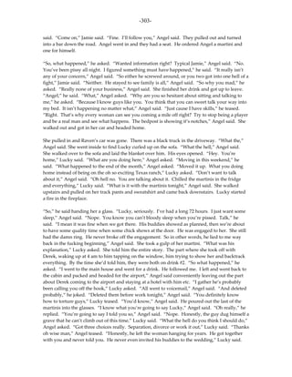 -303-

said. “Come on,” Jamie said. “Fine. I’ll follow you,” Angel said. They pulled out and turned
into a bar down the road. Angel went in and they had a seat. He ordered Angel a martini and
one for himself.

“So, what happened,” he asked. “Wanted information right? Typical Jamie,” Angel said. “No.
You’ve been pissy all night. I figured something must have happened,” he said. “It really isn’t
any of your concern,” Angel said. “So either he screwed around, or you two got into one hell of a
fight,” Jamie said. “Neither. He stayed to see family is all,” Angel said. “So why you mad,” he
asked. “Really none of your business,” Angel said. She finished her drink and got up to leave.
“Angel,” he said. “What,” Angel asked. “Why are you so hesitant about sitting and talking to
me,” he asked. “Because I know guys like you. You think that you can sweet talk your way into
my bed. It isn’t happening no matter what,” Angel said. “Just cause I have skills,” he teased.
“Right. That’s why every woman can see you coming a mile off right? Try to stop being a player
and be a real man and see what happens. The bedpost is showing it’s notches,” Angel said. She
walked out and got in her car and headed home.

She pulled in and Raven’s car was gone. There was a black truck in the driveway. “What the,”
Angel said. She went inside to find Lucky curled up on the sofa. “What the hell,” Angel said.
She walked over to the sofa and laid the blanket over him. His eyes opened. “Hey. You’re
home,” Lucky said. “What are you doing here,” Angel asked. “Moving in this weekend,” he
said. “What happened to the end of the month,” Angel asked. “Moved it up. What you doing
home instead of being on the oh so exciting Texas ranch,” Lucky asked. “Don’t want to talk
about it,” Angel said. “Oh hell no. You are talking about it. Chilled the martinis in the fridge
and everything,” Lucky said. “What is it with the martinis tonight,” Angel said. She walked
upstairs and pulled on her track pants and sweatshirt and came back downstairs. Lucky started
a fire in the fireplace.

“So,” he said handing her a glass. “Lucky, seriously. I’ve had a long 72 hours. I just want some
sleep,” Angel said. “Nope. You know you can’t bloody sleep when you’re pissed. Talk,” he
said. “I mean it was fine when we got there. His buddies showed as planned, then we’re about
to have some quality time when some chick shows at the door. He was engaged to her. She still
had the damn ring. He never broke off the engagement. So in other words, he lied to me way
back in the fucking beginning,” Angel said. She took a gulp of her martini. “What was his
explanation,” Lucky asked. She told him the entire story. The part where she took off with
Derek, waking up at 4 am to him tapping on the window, him trying to show her and backtrack
everything. By the time she’d told him, they were both on drink #2. “So what happened,” he
asked. “I went to the main house and went for a drink. He followed me. I left and went back to
the cabin and packed and headed for the airport,” Angel said conveniently leaving out the part
about Derek coming to the airport and staying at a hotel with him etc. “I gather he’s probably
been calling you off the hook,” Lucky asked. “All went to voicemail,” Angel said. “And deleted
probably,” he joked. “Deleted them before work tonight,” Angel said. “You definitely know
how to torture guys,” Lucky teased. “You’d know,” Angel said. He poured out the last of the
martinis into the glasses. “I know what you’re going to say Lucky,” Angel said. “Oh really,” he
replied. “You’re going to say I told you so,” Angel said. “Nope. Honestly, the guy dug himself a
grave that he can’t climb out of this time,” Lucky said. “What the hell do you think I should do,”
Angel asked. “Got three choices really. Separation, divorce or work it out,” Lucky said. “Thanks
oh wise man,” Angel teased. “Honestly, he left the woman hanging for years. He got together
with you and never told you. He never even invited his buddies to the wedding,” Lucky said.
 