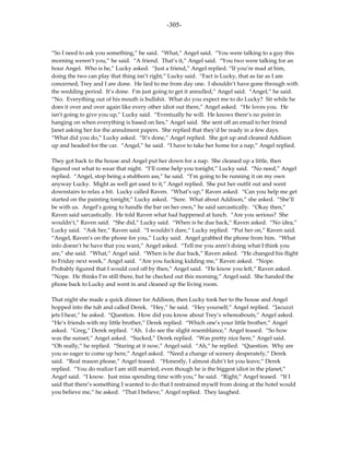 -305-



“So I need to ask you something,” he said. “What,” Angel said. “You were talking to a guy this
morning weren’t you,” he said. “A friend. That’s it,” Angel said. “You two were talking for an
hour Angel. Who is he,” Lucky asked. “Just a friend,” Angel replied. “If you’re mad at him,
doing the two can play that thing isn’t right,” Lucky said. “Fact is Lucky, that as far as I am
concerned, Trey and I are done. He lied to me from day one. I shouldn’t have gone through with
the wedding period. It’s done. I’m just going to get it annulled,” Angel said. “Angel,” he said.
“No. Everything out of his mouth is bullshit. What do you expect me to do Lucky? Sit while he
does it over and over again like every other idiot out there,” Angel asked. “He loves you. He
isn’t going to give you up,” Lucky said. “Eventually he will. He knows there’s no point in
hanging on when everything is based on lies,” Angel said. She sent off an email to her friend
Janet asking her for the annulment papers. She replied that they’d be ready in a few days.
“What did you do,” Lucky asked. “It’s done,” Angel replied. She got up and cleaned Addison
up and headed for the car. “Angel,” he said. “I have to take her home for a nap,” Angel replied.

They got back to the house and Angel put her down for a nap. She cleaned up a little, then
figured out what to wear that night. “I’ll come help you tonight,” Lucky said. “No need,” Angel
replied. “Angel, stop being a stubborn ass,” he said. “I’m going to be running it on my own
anyway Lucky. Might as well get used to it,” Angel replied. She put her outfit out and went
downstairs to relax a bit. Lucky called Raven. “What’s up,” Raven asked. “Can you help me get
started on the painting tonight,” Lucky asked. “Sure. What about Addison,” she asked. “She’ll
be with us. Angel’s going to handle the bar on her own,” he said sarcastically. “Okay then,”
Raven said sarcastically. He told Raven what had happened at lunch. “Are you serious? She
wouldn’t,” Raven said. “She did,” Lucky said. “When is he due back,” Raven asked. “No idea,”
Lucky said. “Ask her,” Raven said. “I wouldn’t dare,” Lucky replied. “Put her on,” Raven said.
“Angel, Raven’s on the phone for you,” Lucky said. Angel grabbed the phone from him. “What
info doesn’t he have that you want,” Angel asked. “Tell me you aren’t doing what I think you
are,” she said. “What,” Angel said. “When is he due back,” Raven asked. “He changed his flight
to Friday next week,” Angel said. “Are you fucking kidding me,” Raven asked. “Nope.
Probably figured that I would cool off by then,” Angel said. “He know you left,” Raven asked.
“Nope. He thinks I’m still there, but he checked out this morning,” Angel said. She handed the
phone back to Lucky and went in and cleaned up the living room.

That night she made a quick dinner for Addison, then Lucky took her to the house and Angel
hopped into the tub and called Derek. “Hey,” he said. “Hey yourself,” Angel replied. “Jacuzzi
jets I hear,” he asked. “Question. How did you know about Trey’s whereabouts,” Angel asked.
“He’s friends with my little brother,” Derek replied. “Which one’s your little brother,” Angel
asked. “Greg,” Derek replied. “Ah. I do see the slight resemblance,” Angel teased. “So how
was the sunset,” Angel asked. “Sucked,” Derek replied. “Was pretty nice here,” Angel said.
“Oh really,” he replied. “Staring at it now,” Angel said. “Ah,” he replied. “Question. Why are
you so eager to come up here,” Angel asked. “Need a change of scenery desperately,” Derek
said. “Real reason please,” Angel teased. “Honestly, I almost didn’t let you leave,” Derek
replied. “You do realize I am still married, even though he is the biggest idiot in the planet,”
Angel said. “I know. Just miss spending time with you,” he said. “Right,” Angel teased. “If I
said that there’s something I wanted to do that I restrained myself from doing at the hotel would
you believe me,” he asked. “That I believe,” Angel replied. They laughed.
 