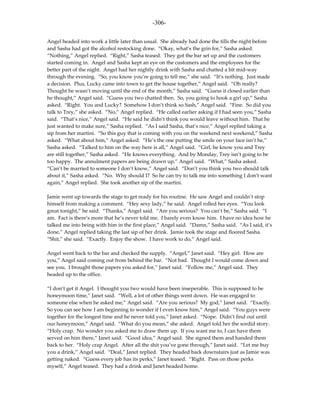 -306-

Angel headed into work a little later than usual. She already had done the tills the night before
and Sasha had got the alcohol restocking done. “Okay, what’s the grin for,” Sasha asked.
“Nothing,” Angel replied. “Right,” Sasha teased. They got the bar set up and the customers
started coming in. Angel and Sasha kept an eye on the customers and the employees for the
better part of the night. Angel had her nightly drink with Sasha and chatted a bit mid-way
through the evening. “So, you know you’re going to tell me,” she said. “It’s nothing. Just made
a decision. Plus, Lucky came into town to get the house together,” Angel said. “Oh really?
Thought he wasn’t moving until the end of the month,” Sasha said. “Guess it closed earlier than
he thought,” Angel said. “Guess you two chatted then. So, you going to hook a girl up,” Sasha
asked. “Right. You and Lucky? Somehow I don’t think so Sash,” Angel said. “Fine. So did you
talk to Trey,” she asked. “No,” Angel replied. “He called earlier asking if I had seen you,” Sasha
said. “That’s nice,” Angel said. “He said he didn’t think you would leave without him. That he
just wanted to make sure,” Sasha replied. “As I said Sasha, that’s nice,” Angel replied taking a
sip from her martini. “So this guy that is coming with you on the weekend next weekend,” Sasha
asked. “What about him,” Angel asked. “He’s the one putting the smile on your face isn’t he,”
Sasha asked. “Talked to him on the way here is all,” Angel said. “Girl, he know you and Trey
are still together,” Sasha asked. “He knows everything. And by Monday, Trey isn’t going to be
too happy. The annulment papers are being drawn up,” Angel said. “What,” Sasha asked.
“Can’t be married to someone I don’t know,” Angel said. “Don’t you think you two should talk
about it,” Sasha asked. “No. Why should I? So he can try to talk me into something I don’t want
again,” Angel replied. She took another sip of the martini.

Jamie went up towards the stage to get ready for his routine. He saw Angel and couldn’t stop
himself from making a comment. “Hey sexy lady,” he said. Angel rolled her eyes. “You look
great tonight,” he said. “Thanks,” Angel said. “Are you serious? You can’t be,” Sasha said. “I
am. Fact is there’s more that he’s never told me. I barely even know him. I have no idea how he
talked me into being with him in the first place,” Angel said. “Damn,” Sasha said. “As I said, it’s
done,” Angel replied taking the last sip of her drink. Jamie took the stage and floored Sasha.
“Shit,” she said. “Exactly. Enjoy the show. I have work to do,” Angel said.

Angel went back to the bar and checked the supply. “Angel,” Janet said. “Hey girl. How are
you,” Angel said coming out from behind the bar. “Not bad. Thought I would come down and
see you. I brought those papers you asked for,” Janet said. “Follow me,” Angel said. They
headed up to the office.

“I don’t get it Angel. I thought you two would have been inseperable. This is supposed to be
honeymoon time,” Janet said. “Well, a lot of other things went down. He was engaged to
someone else when he asked me,” Angel said. “Are you serious? My god,” Janet said. “Exactly.
So you can see how I am beginning to wonder if I even know him,” Angel said. “You guys were
together for the longest time and he never told you,” Janet asked. “Nope. Didn’t find out until
our honeymoon,” Angel said. “What do you mean,” she asked. Angel told her the sordid story.
“Holy crap. No wonder you asked me to draw them up. If you want me to, I can have them
served on him there,” Janet said. “Good idea,” Angel said. She signed them and handed them
back to her. “Holy crap Angel. After all the shit you’ve gone through,” Janet said. “Let me buy
you a drink,” Angel said. “Deal,” Janet replied. They headed back downstairs just as Jamie was
getting naked. “Guess every job has its perks,” Janet teased. “Right. Pass on those perks
myself,” Angel teased. They had a drink and Janet headed home.
 
