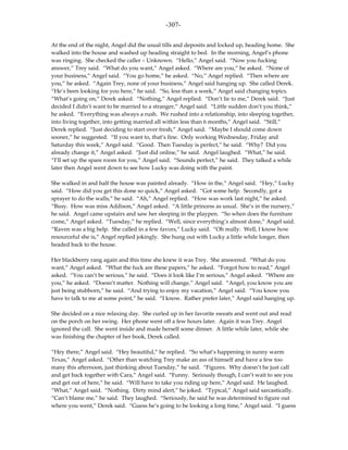 -307-

At the end of the night, Angel did the usual tills and deposits and locked up, heading home. She
walked into the house and washed up heading straight to bed. In the morning, Angel’s phone
was ringing. She checked the caller – Unknown. “Hello,” Angel said. “Now you fucking
answer,” Trey said. “What do you want,” Angel asked. “Where are you,” he asked. “None of
your business,” Angel said. “You go home,” he asked. “No,” Angel replied. “Then where are
you,” he asked. “Again Trey, none of your business,” Angel said hanging up. She called Derek.
“He’s been looking for you here,” he said. “So, less than a week,” Angel said changing topics.
“What’s going on,” Derek asked. “Nothing,” Angel replied. “Don’t lie to me,” Derek said. “Just
decided I didn’t want to be married to a stranger,” Angel said. “Little sudden don’t you think,”
he asked. “Everything was always a rush. We rushed into a relationship, into sleeping together,
into living together, into getting married all within less than 6 months,” Angel said. “Still,”
Derek replied. “Just deciding to start over fresh,” Angel said. “Maybe I should come down
sooner,” he suggested. “If you want to, that’s fine. Only working Wednesday, Friday and
Saturday this week,” Angel said. “Good. Then Tuesday is perfect,” he said. “Why? Did you
already change it,” Angel asked. “Just did online,” he said. Angel laughed. “What,” he said.
“I’ll set up the spare room for you,” Angel said. “Sounds perfect,” he said. They talked a while
later then Angel went down to see how Lucky was doing with the paint.

She walked in and half the house was painted already. “How in the,” Angel said. “Hey,” Lucky
said. “How did you get this done so quick,” Angel asked. “Got some help. Secondly, got a
sprayer to do the walls,” he said. “Ah,” Angel replied. “How was work last night,” he asked.
“Busy. How was miss Addison,” Angel asked. “A little princess as usual. She’s in the nursery,”
he said. Angel came upstairs and saw her sleeping in the playpen. “So when does the furniture
come,” Angel asked. “Tuesday,” he replied. “Well, since everything’s almost done,” Angel said.
“Raven was a big help. She called in a few favors,” Lucky said. “Oh really. Well, I know how
resourceful she is,” Angel replied jokingly. She hung out with Lucky a little while longer, then
headed back to the house.

Her blackberry rang again and this time she knew it was Trey. She answered. “What do you
want,” Angel asked. “What the fuck are these papers,” he asked. “Forgot how to read,” Angel
asked. “You can’t be serious,” he said. “Does it look like I’m serious,” Angel asked. “Where are
you,” he asked. “Doesn’t matter. Nothing will change,” Angel said. “Angel, you know you are
just being stubborn,” he said. “And trying to enjoy my vacation,” Angel said. “You know you
have to talk to me at some point,” he said. “I know. Rather prefer later,” Angel said hanging up.

She decided on a nice relaxing day. She curled up in her favorite sweats and went out and read
on the porch on her swing. Her phone went off a few hours later. Again it was Trey. Angel
ignored the call. She went inside and made herself some dinner. A little while later, while she
was finishing the chapter of her book, Derek called.

“Hey there,” Angel said. “Hey beautiful,” he replied. “So what’s happening in sunny warm
Texas,” Angel asked. “Other than watching Trey make an ass of himself and have a few too
many this afternoon, just thinking about Tuesday,” he said. “Figures. Why doesn’t he just call
and get back together with Cara,” Angel said. “Funny. Seriously though, I can’t wait to see you
and get out of here,” he said. “Will have to take you riding up here,” Angel said. He laughed.
“What,” Angel said. “Nothing. Dirty mind alert,” he joked. “Typical,” Angel said sarcastically.
“Can’t blame me,” he said. They laughed. “Seriously, he said he was determined to figure out
where you went,” Derek said. “Guess he’s going to be looking a long time,” Angel said. “I guess
 