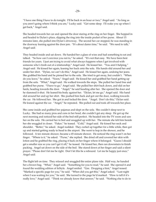 -29-

“I have one thing I have to do tonight. I’ll be back in an hour or two,” Angel said. “As long as
you aren’t going where I think you are,” Lucky said. “Get some sleep. I’ll wake you up when I
get back,” Angel said.

She headed towards her car and opened the door staring at the ring on her finger. She hopped in
and headed to Dylan’s place, slipping the ring into the inside pocket of her purse. About 15
minutes later, she pulled into Dylan’s driveway. The second her car stopped, he was standing in
the doorway leaning against the door jam. “It’s about damn time,” he said. “We need to talk,”
Angel said.

They headed inside and sat down. He handed her a glass of wine and had something to eat and
talked. “So how can I convince you not to,” he asked. “It’s not that easy. We have been best
friends for years. I just am trying to avoid what always happens when I get involved with
someone who’s fresh out of a relationship,” Angel said. He kissed her. “You aren’t helping,”
Angel said. He kissed her again, leaning her back onto the sofa. His hands slid around her and
under her shirt. “Dylan, we can’t do this,” Angel said. He kissed her again, undoing her jeans.
She grabbed his hand and he pinned her to the sofa. She tried to get away, but couldn’t. “When
do you leave,” he asked. “Noon,” Angel said. He kissed her and grabbed her hand getting up
from the sofa. “What,” Angel said. He walked towards the steps. She pulled her hand free and
grabbed her purse. “I have to go,” Angel said. She pulled her shirt back down, and slid on her
heels, heading towards the door. “Angel,” he said heading after her. She opened the door and
he slammed it shut. He leaned his body against her. “Dylan, let me go,” Angel said. His hand
slid around her and up her shirt. She pushed him back and got out the door, walking towards
the car. He followed her. She got in and locked the door. “Angel. Don’t do this,” Dylan said.
He leaned against the car. “Angel,” he repeated. She pulled out and took off towards her place.

She came inside and grabbed her pajamas and slept on the sofa. She couldn’t sleep next to
Lucky. She had so many pros and cons in her head, she couldn’t get any sleep. He got up the
next morning and noticed her side of the bed still perfect. He headed into the TV room and saw
her on the sofa. He carried her to bed and snuggled up with her. The minute she felt him beside
her she snuggled in closer. “Faker,” he teased. “Cold,” Angel said. He kissed her neck and
shoulder. “Better,” he asked. Angel nodded. They curled up together for a little while, then got
up and started getting ready to head to the airport. She went to hop in the shower, and he
followed. A ten minute shower, became a 45 minute shower. He noticed the ring wasn’t on her
finger. “Where is it,” he asked. “Purse,” she replied. She dried off and covered her skin with
lotion and he grabbed the ring, placing it back on her finger where it belonged. “Guess I should
get a smaller size so you can’t get it off,” he teased. He kissed her, then ran downstairs to finish
packing. Angel sat down on the side of the bed. She stared down at her finger and said a silent
prayer. “Please don’t let me be right. Don’t let this be a rebound. Let me be happy just once,”
Angel said.

The flight left on time. They relaxed and snuggled the entire plane ride. Half way, he handed
her a brown bag. “What,” Angel said. “Something for you to read,” he said. She opened it and
found the wedding edition of InStyle. Angel smiled. “Gee. Dropping a hint,” Angel teased.
“Marked a specific page for you,” he said. “When did you get this,” Angel asked. “Last night
when I was waiting for you,” he said. She turned to the page he’d marked. “How to tell if it’s
really love,” Angel said. “Think we already know that answer,” he said. “Nothing else to do to
 