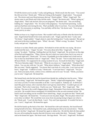 -311-

I’ll tell the doctor you’re awake,” Lucky said getting up. Derek snuck into the room. “You scared
the shit out of me,” Derek said. “What am I doing at the hospital,” Angel asked. “You passed
out. The doctor said your blood pressure shot up,” Derek replied. “What,” Angel said. The
doctor came in and Derek and Lucky left the room. “Angel,” the doctor said. “What’s going on,”
Angel asked. “Don’t ask me how, but you are pregnant,” the doctor said. “Are you fucking
kidding me,” Angel asked. “No. It’s early in the pregnancy. You had food poisoning. Lucky
said you had been sick during the day. That’s probably what it was from. You were dehydrated
as well. No concussion or anything. You and baby will be fine,” the doctor said. “You can go
home, just try to relax.”

Within an hour or so, Angel was home. She wouldn’t tell Lucky or Derek what the doctor had
said. Angel locked herself in her room and made a call. “Angel, open the door,” Lucky said.
“Go home,” Angel replied. “Angel, damn it, open the fucking door,” Lucky repeated. She got up
and went to the door, pulling it open. “What,” she said. “What’s wrong,” he asked. “Fuck off
Lucky and get out,” Angel said.

An hour or so later, Derek came upstairs. He looked in on her and she was crying. He never
could resist the tears. “Angel,” he said. “I’m sorry about all of this,” Angel said. “What’s
wrong,” he asked. “Nothing. Nothing that can’t be fixed,” Angel said. He sat down on the edge
of her bed and hugged her. “Okay, I know this isn’t what you want to hear, but if you were on
the ranch right now,” Derek said. “If I were, I’d probably go to the furthest out I could and sit.
Try to clear my head before I lose it,” Angel said. “Then,” he said. “You’ve only been away for
48 hours Derek. It is supposed to be a dang vacation for you. So much for that idea,” Angel said.
“We leave Saturday night,” Derek said. “What do you mean we,” Angel asked. “I booked the
tickets. You can stay with me,” he said. “What about Addison,” Angel asked. “What about her?
She can come,” Derek suggested. “You know that’s one heck of a crazy idea. I can’t just up and
leave,” Angel said. “I talked to Lucky,” Derek said. “I can’t just leave,” Angel said. “Yes you
can. Pack your jeans, boots, a dress or two, toiletries and we’re out,” he said. “Derek, you know
you’re nuts,” Angel said. He kissed her.

She leaned back onto the bed and he leaned down beside her, pulling her into his arms. “What
are you doing,” Angel said. He kissed her again. “Derek,” Angel said stopping him. “Angel,
ever since you left, I’ve been miserable as all shit. I can’t explain it. Nobody can. In 48 hours I
meet this great woman, who’s married, then I can’t get my mind off her. I couldn’t get you off
my mind. That’s why I came here. I had to see you,” Derek said. “But,” Angel said. “But
nothing. The man is the world’s biggest player Angel. Remember I have known him longer than
you have. He wouldn’t know monogamy if it kicked him in the ass and screamed at him. He
tried it and I am telling you he wouldn’t have lasted long. Angel, you gotta see that,” Derek said.
“But,” Angel said. He kissed her. “I want you to see my place Angel. The one place where I sat
every time we talked. The wood that wore away from me pacing trying to figure out what to
do,” Derek said. “I can’t do this Derek. I can’t. Trey and I just separated. It wouldn’t be fair to
you. I can’t,” Angel said. He kissed her again.

He slid his hands up the back of her shirt. He kissed her with such intensity, she found herself
losing herself in his kiss. He kissed her neck, unbuttoning her shirt as he moved down. “Derek,
we can’t do this,” Angel said. He kissed her again to silence her. He slid the shirt off, then pulled
his own off revealing the muscles that she’d known were under that shirt. “Seriously,” Angel
said as he kissed her again. Her heart raced. Her legs shook. “We can’t,” Angel said. He kissed
 