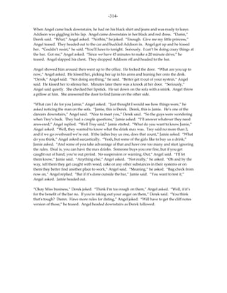 -314-

When Angel came back downstairs, he had on his black shirt and jeans and was ready to leave.
Addison was giggling in his lap. Angel came downstairs in her black and red dress. “Damn,”
Derek said. “What,” Angel asked. “Nothin,” he joked. “Enough. Give me my little princess,”
Angel teased. They headed out to the car and buckled Addison in. Angel got up and he kissed
her. “Couldn’t resist,” he said. “You’ll have to tonight. Seriously. I can’t be doing crazy things at
the bar. Got me,” Angel asked. “Since we have 45 minutes to make a 20 minute drive,” he
teased. Angel slapped his chest. They dropped Addison off and headed to the bar.

Angel showed him around then went up to the office. He locked the door. “What are you up to
now,” Angel asked. He kissed her, picking her up in his arms and leaning her onto the desk.
“Derek,” Angel said. “Not doing anything,” he said. “Better get it out of your system,” Angel
said. He kissed her to silence her. Minutes later there was a knock at her door. “Seriously,”
Angel said quietly. She checked her lipstick. He sat down on the sofa with a smirk. Angel threw
a pillow at him. She answered the door to find Jamie on the other side.

“What can I do for you Jamie,” Angel asked. “Just thought I would see how things were,” he
asked noticing the man on the sofa. “Jamie, this is Derek. Derek, this is Jamie. He’s one of the
dancers downstairs,” Angel said. “Nice to meet you,” Derek said. “So the guys were wondering
when Trey’s back. They had a couple questions,” Jamie asked. “I’ll answer whatever they need
answered,” Angel replied. “Well Trey said,” Jamie started. “What do you want to know Jamie,”
Angel asked. “Well, they wanted to know what the drink max was. Trey said no more than 3,
and if we go overboard we’re out. If the ladies buy us one, does that count,” Jamie asked. “What
do you think,” Angel asked sarcastically. “Yeah, but some of the girls like to buy us a drink,”
Jamie asked. “And some of you take advantage of that and have one too many and start ignoring
the rules. Deal is, you can have the max drinks. Someone buys you one fine, but if you get
caught out of hand, you’re out period. No suspension or warning. Out,” Angel said. “I’ll let
them know,” Jamie said. “Anything else,” Angel asked. “Not really,” he asked. “Oh and by the
way, tell them they get caught with weed, coke or any other substances in their systems or on
them they better find another place to work,” Angel said. “Meaning,” he asked. “Bag check from
now on,” Angel replied. “But if it’s done outside the bar,” Jamie said. “You want to test it,”
Angel asked. Jamie headed out.

“Okay Miss business,” Derek joked. “Think I’m too rough on them,” Angel asked. “Well, if it’s
for the benefit of the bar no. If you’re taking out your anger on them,” Derek said. “You think
that’s tough? Damn. Have more rules for dating,” Angel joked. “Will have to get the cliff notes
version of those,” he teased. Angel headed downstairs as Derek followed.
 