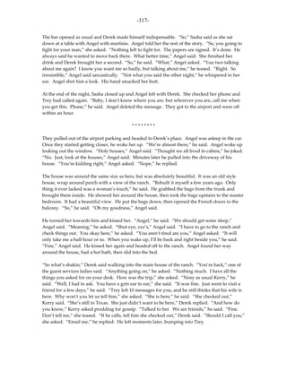 -317-

The bar opened as usual and Derek made himself indispensable. “So,” Sasha said as she sat
down at a table with Angel with martinis. Angel told her the rest of the story. “So, you going to
fight for your man,” she asked. “Nothing left to fight for. The papers are signed. It’s done. He
always said he wanted to move back there. What better time,” Angel said. She finished her
drink and Derek brought her a second. “So,” he said. “What,” Angel asked. “You two talking
about me again? I know you want me so badly, but talking about me,” he teased. “Right. So
irresistible,” Angel said sarcastically. “Not what you said the other night,” he whispered in her
ear. Angel shot him a look. His hand smacked her butt.

At the end of the night, Sasha closed up and Angel left with Derek. She checked her phone and
Trey had called again. “Baby, I don’t know where you are, but wherever you are, call me when
you get this. Please,” he said. Angel deleted the message. They got to the airport and were off
within an hour.

                                            ********

They pulled out of the airport parking and headed to Derek’s place. Angel was asleep in the car.
Once they started getting closer, he woke her up. “We’re almost there,” he said. Angel woke up
looking out the window. “Holy houses,” Angel said. “Thought we all lived in cabins,” he joked.
“No. Just, look at the houses,” Angel said. Minutes later he pulled into the driveway of his
house. “You’re kidding right,” Angel asked. “Nope,” he replied.

The house was around the same size as hers, but was absolutely beautiful. It was an old style
house, wrap around porch with a view of the ranch. “Rebuilt it myself a few years ago. Only
thing it ever lacked was a woman’s touch,” he said. He grabbed the bags from the trunk and
brought them inside. He showed her around the house, then took the bags upstairs to the master
bedroom. It had a beautiful view. He put the bags down, then opened the French doors to the
balcony. “So,” he said. “Oh my goodness,” Angel said.

He turned her towards him and kissed her. “Angel,” he said. “We should get some sleep,”
Angel said. “Meaning,” he asked. “Shut eye, zzz’s,” Angel said. “I have to go to the ranch and
check things out. You okay here,” he asked. “You aren’t tired are you,” Angel asked. “It will
only take me a half hour or so. When you wake up, I’ll be back and right beside you,” he said.
“Fine,” Angel said. He kissed her again and headed off to the ranch. Angel found her way
around the house, had a hot bath, then slid into the bed.

“So what’s shakin,” Derek said walking into the main house of the ranch. “You’re back,” one of
the guest services ladies said. “Anything going on,” he asked. “Nothing much. I have all the
things you asked for on your desk. How was the trip,” she asked. “Nosy as usual Kerry,” he
said. “Well, I had to ask. You have a grin ear to ear,” she said. “It was fine. Just went to visit a
friend for a few days,” he said. “Trey left 10 messages for you, and he still thinks that his wife is
here. Why won’t you let us tell him,” she asked. “She is here,” he said. “She checked out,”
Kerry said. “She’s still in Texas. She just didn’t want to be here,” Derek replied. “And how do
you know,” Kerry asked prodding for gossip. “Talked to her. We are friends,” he said. “Fine.
Don’t tell me,” she teased. “If he calls, tell him she checked out,” Derek said. “Should I call you,”
she asked. “Email me,” he replied. He left moments later, bumping into Trey.
 