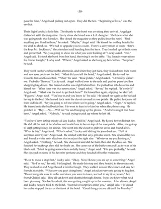 -30-

pass the time,” Angel said pulling out a pen. They did the test. “Beginning of love,” was the
verdict.

Their flight landed a little late. The shuttle to the hotel was awaiting their arrival. Angel got
distracted with the magazine. Every dress she loved was a L.A. designer. She knew what she
was going to do that Monday. She closed the magazine as they pulled into the hotel. “Find
anything you liked in there,” he asked. “Maybe,” Angel said. He kissed her as they headed to
the desk to check-in. “We had to upgrade you to a suite. There’s a convention in town. Here’s
the keys Mr. Lockheart,” the attendant said handing him the keys. They headed up to their room
and got settled. “So, you going to show me what you were looking at,” Lucky asked. “No,”
Angel said. He took the book from her hand, throwing it on the table. “So, I made reservations
for dinner tonight,” Lucky said. “Where,” Angel asked as she hung up her clothes. “Surprise,”
he said.

They went out for a while in the afternoon, and when they got back, they walked into their room
and saw rose petals on the bed. “What did you tell the hotel,” Angel asked. He turned her
towards him and kissed her. “What,” he said. “Rose petals,” Angel asked. “Definitely wasn’t
me. Probably Thomas,” Lucky said. Angel walked over to the sofa and put her purse and her
shopping bag down. She turned and he was right behind her. He pulled her into his arms and
kissed her. “What time was that reservation,” Angel asked. “Seven,” he replied. “It’s only 5,”
Angel said. “What was the rush to get back here?” He kissed her again, slipping her shirt off.
“Figures,” Angel said. “You love it and you know it,” he said. He kissed her again as he backed
her up to the bed. She leaned back onto the duvet covered in rose petals. He pulled her jeans off
then slid his off. “So you going to tell me where we’re going,” Angel asked. “Nope,” he replied.
He leaned onto the bed beside her. He went to lean in to kiss her when the phone rang. He
grabbed it. “Hey…..No…..Will do,” he said hanging up the phone. “And who might that have
been,” Angel asked. “Nobody,” he said trying to pick up where he left off.

“You have been acting sneaky all day Lucky. Spill it,” Angel said. He kissed her to distract her.
He slid off the rest of her clothes and made love to her on top of the rose petals. After, she got up
to start getting ready for dinner. She went into the closet to grab her dress and found a box.
“What is this,” Angel said. “What’s what,” Lucky said sliding his jeans back on. “Full of
surprises aren’t you,” Angel said. He smiled with that sexy grin she loved. She opened the box
and found a white satin slipdress that was just the right size. “Whatever are you hinting at,”
Angel asked. “Nothing,” he said. She showered and did her hair, then slid the dress on. She
finished her makeup, then slid her heels on. She came out of the bathroom and Lucky was in his
black suit. “Must be going somewhere awfully fancy,” Angel said. “Fits you perfectly,” he said.
She sprayed on some of his favorite perfume and they headed off to the restaurant.

“Have to make a stop first,” Lucky said. “Okay. Now I know you are up to something,” Angel
said. “No I’m not,” he said. He laughed. He made his stop and they headed to the restaurant.
They walked in and Angel heard a familiar laugh. They walked around the corner and saw her
friends at a table. “What are you guys doing here,” Angel asked as everyone got up to hug her.
“Heard congrats were in order and since you were in town, we had to say it in person,” her
friend Chance said. They all sat down and chatted through dinner. Now she knew what he’d
been planning. She had to admit, she was getting caught up in the moment. After dinner, Angel
and Lucky headed back to the hotel. “Just full of surprises aren’t you,” Angel said. He kissed
her as he stopped the car at the front of the hotel. “Good thing you are off until the Monday,”
 