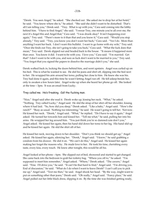 -318-

“Derek. You seen Angel,” he asked. “She checked out. She asked me to drop her at her hotel,”
he said. “You know where she is,” he asked. “She said she didn’t want to be disturbed. That’s
all I am telling you,” Derek said. “Trey. What is up with you,” Cara said coming into the lobby
behind him. “I have to find Angel,” she said. “I swear Trey, one minute you’re all over me, the
next it’s Angel this and Angel that,” Cara said. “I was drunk okay? It isn’t happening ever
again,” Trey said. “There’s more to it than that and you know it,” Cara said. “Would you stop
already,” Trey said. “Trey, you know you don’t want her back,” Cara said. “Yes I do. More than
anything I want her back. I don’t want this bullshit. I want to go home with my wife,” Trey said.
“Once she finds out Trey, she isn’t going to take you back,” Cara said. “What the fuck does that
mean,” Trey said. Derek slipped out and headed back to the house. “It means it happened more
than once. You know it did. I want to be with you. I love you,” Cara said. “I’m married. Get
that? I don’t want to be with you, and sure as fuck don’t want to be married to you,” Trey said.
“You forgot that you signed the papers to dissolve the marriage didn’t you,” she said.

Derek walked back in, locking the doors behind him, and went upstairs. Angel was curled up on
his bed. This is what he wanted to see. He slid his jeans and shirt off, slipping into the bed next
to her. He wrapped his arm around her torso, pulling her close to him. He knew she was his.
Trey had done it again, and this time he wasn’t letting Angel run off. He fell asleep beside her,
only to awaken a few hours later. Angel woke up when she heard her phone go off. She looked
at the time – 3pm. It was an email from Lucky.

Trey called me. He’s freaking. Call the fucking man.

“Nice,” Angel said after she read it. Derek woke up, kissing her neck. “What,” he asked.
“Nothing. Trey called Lucky,” Angel said. He slid the strap of her shirt off her shoulder, kissing
where it had laid. “So, how did you sleep,” Derek asked. “Like a baby,” Angel said. “How’s the
ranch?” “Busy as usual. Nothing too interesting,” he said. He wasn’t going to tell her. Not now.
He kissed her neck. “Derek,” Angel said. “What,” he replied. “Do I have to say it again,” Angel
asked. He turned her towards him and kissed her. “Tell me what,” he said, pulling her into his
arms. He wrapped her leg around him. “You just think you’re so damned cute don’t you,”
Angel asked. He kissed her again, then his hand slid down her torso to her leg. His hand slid up
and he kissed her again. He slid the shirt off of her.

He kissed her neck, moving down to her shoulder. “Don’t you think we should get up,” Angel
asked. He kissed her again, silencing her. “Derek,” Angel said. “I know,” he said grabbing a
condom from his drawer. He slid it on. “We can’t do this,” Angel said. He kissed her again
making her forget the reasons why. He made love to her. He took his time, cherishing every
taste, every kiss, every touch. He knew after tonight, this would be all his.

Angel looked at her phone – 6pm. She slipped out of bed, showered and started to get changed.
She came back into the bedroom to grab her toiletry bag. “Where you off to,” he asked. “I’m
supposed to meet him remember,” Angel asked. “Where,” Derek asked. “The cavern,” Angel
said. “Fine. I’ll drive you,” he said. “It can’t be that hard to find,” Angel said. “I’m driving you.
End of discussion,” he said. “What do I do when I want to leave Derek? I can’t call you to pick
me up,” Angel said. “Text me then,” he said. Angel shook her head. “By the way, might want to
put on something other than jeans,” Derek said. “Oh really,” Angel said. “Fancy place,” he said.
Angel pulled out her little black dress, slipping it on. By the time she was finished getting ready,
 