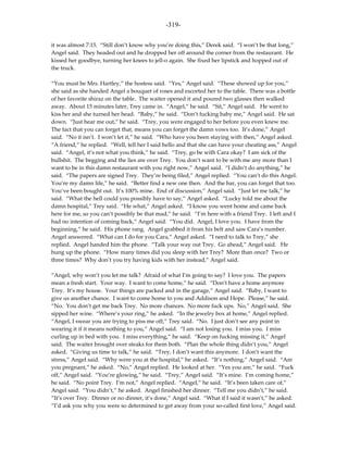 -319-

it was almost 7:15. “Still don’t know why you’re doing this,” Derek said. “I won’t be that long,”
Angel said. They headed out and he dropped her off around the corner from the restaurant. He
kissed her goodbye, turning her knees to jell-o again. She fixed her lipstick and hopped out of
the truck.

“You must be Mrs. Hartley,” the hostess said. “Yes,” Angel said. “These showed up for you,”
she said as she handed Angel a bouquet of roses and escorted her to the table. There was a bottle
of her favorite shiraz on the table. The waiter opened it and poured two glasses then walked
away. About 15 minutes later, Trey came in. “Angel,” he said. “Sit,” Angel said. He went to
kiss her and she turned her head. “Baby,” he said. “Don’t fucking baby me,” Angel said. He sat
down. “Just hear me out,” he said. “Trey, you were engaged to her before you even knew me.
The fact that you can forget that, means you can forget the damn vows too. It’s done,” Angel
said. “No it isn’t. I won’t let it,” he said. “Who have you been staying with then,” Angel asked.
“A friend,” he replied. “Well, tell her I said hello and that she can have your cheating ass,” Angel
said. “Angel, it’s not what you think,” he said. “Trey, go be with Cara okay? I am sick of the
bullshit. The begging and the lies are over Trey. You don’t want to be with me any more than I
want to be in this damn restaurant with you right now,” Angel said. “I didn’t do anything,” he
said. “The papers are signed Trey. They’re being filed,” Angel replied. “You can’t do this Angel.
You’re my damn life,” he said. “Better find a new one then. And the bar, you can forget that too.
You’ve been bought out. It’s 100% mine. End of discussion,” Angel said. “Just let me talk,” he
said. “What the hell could you possibly have to say,” Angel asked. “Lucky told me about the
damn hospital,” Trey said. “He what,” Angel asked. “I know you went home and came back
here for me, so you can’t possibly be that mad,” he said. “I’m here with a friend Trey. I left and I
had no intention of coming back,” Angel said. “You did. Angel, I love you. I have from the
beginning,” he said. His phone rang. Angel grabbed it from his belt and saw Cara’s number.
Angel answered. “What can I do for you Cara,” Angel asked. “I need to talk to Trey,” she
replied. Angel handed him the phone. “Talk your way out Trey. Go ahead,” Angel said. He
hung up the phone. “How many times did you sleep with her Trey? More than once? Two or
three times? Why don’t you try having kids with her instead,” Angel said.

“Angel, why won’t you let me talk? Afraid of what I’m going to say? I love you. The papers
mean a fresh start. Your way. I want to come home,” he said. “Don’t have a home anymore
Trey. It’s my house. Your things are packed and in the garage,” Angel said. “Baby, I want to
give us another chance. I want to come home to you and Addison and Hope. Please,” he said.
“No. You don’t get me back Trey. No more chances. No more fuck ups. No,” Angel said. She
sipped her wine. “Where’s your ring,” he asked. “In the jewelry box at home,” Angel replied.
“Angel, I swear you are trying to piss me off,” Trey said. “No. I just don’t see any point in
wearing it if it means nothing to you,” Angel said. “I am not losing you. I miss you. I miss
curling up in bed with you. I miss everything,” he said. “Keep on fucking missing it,” Angel
said. The waiter brought over steaks for them both. “Plan the whole thing didn’t you,” Angel
asked. “Giving us time to talk,” he said. “Trey, I don’t want this anymore. I don’t want the
stress,” Angel said. “Why were you at the hospital,” he asked. “It’s nothing,” Angel said. “Are
you pregnant,” he asked. “No,” Angel replied. He looked at her. “Yes you are,” he said. “Fuck
off,” Angel said. “You’re glowing,” he said. “Trey,” Angel said. “It’s mine. I’m coming home,”
he said. “No point Trey. I’m not,” Angel replied. “Angel,” he said. “It’s been taken care of,”
Angel said. “You didn’t,” he asked. Angel finished her dinner. “Tell me you didn’t,” he said.
“It’s over Trey. Dinner or no dinner, it’s done,” Angel said. “What if I said it wasn’t,” he asked.
“I’d ask you why you were so determined to get away from your so-called first love,” Angel said.
 