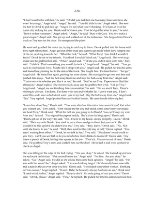 -320-

“I don’t want to be with her,” he said. “Or did you fuck her one too many times and now she
won’t let you go,” Angel said. “Angel,” he said. “You did didn’t you,” Angel asked. She sent
the text to Derek to pick her up. “Angel, it’s not what you’re thinking. I’ve been all over the
damn city looking for you. Derek said he’d seen you. That he’d get the letter to you,” he said.
“Sent it on her stationery,” Angel asked. “Angel,” he said. “Stay with Cara. You two make a
great couple,” Angel said. She got up and walked out of the restaurant. She hopped into Derek’s
truck as Trey ran out the door. He recognized the plate.

He went and grabbed his rental car, trying to catch up to them. Derek pulled into his house with
Trey right behind him. Angel got out of the truck and went to go inside when Trey hopped out
of his car, walking towards her. “What the fuck,” he said. “What Trey? You think I wouldn’t
know? Derek is one of my friends. You think I wouldn’t find out,” Angel said. She went to go
inside and he grabbed her arm. “What,” Angel said. “Tell me you didn’t sleep with him,” Trey
said. “I didn’t. That’s something you would do isn’t it,” Angel said. “Angel,” he said. “You go
back to your fiancée Trey. Maybe she’ll sleep with you,” Angel said. He pulled her into his arms
and kissed her, pinning her to the side of the truck. She fought him. He tried harder. “Let go,”
Angel said. He kissed her again, pinning her arms down. She managed to get one arm free and
pushed him away. “Get the hell away from me and stay the fuck away from me,” Angel said.
“You’re my wife whether you like it or not,” he said. “No I’m not Trey. Papers were filed this
afternoon,” Angel replied. She went to walk away and he grabbed her wrist. “Let go Trey,”
Angel said. “Angel, we are finishing this conversation,” he said. “No we aren’t Trey. There’s
nothing to discuss. I’m done. I’m done with you and with this lie. I don’t want you. I don’t
want this, and I sure as hell don’t want you in my bed. Stay the hell away from me,” Angel said.
“No,” Trey replied. Angel pushed him and walked inside. He came inside following her.

“Leave her alone Trey,” Derek said. “You were after her this entire time weren’t you? Get what
you wanted yet,” Trey asked. “Don’t make me hit you and knock some sense into your stupid
ass head Trey,” Derek said. “What the hell are you going to do Derek? You can’t keep my wife
from me,” he said. “You signed the papers buddy. She’s a free fucking agent,” Derek said.
“Derek get out of the way,” he said. “No. You’re in my house, on my property. Leave,” Derek
said. “She’s my wife Derek. You tried to put a damn wedge in there, but you can’t. She
wouldn’t be this upset if she didn’t love me,” Trey said. “Trey, leave,” Derek said. “No. Not
until she listens to me,” he said. “Well, then wait for the cold day in hell,” Derek replied. “You
aren’t waiting here either.” “Derek, let me talk to her,” Trey said. “She doesn’t want to talk to
you Trey. Can’t you see that or do you need a few more drinks to realize it,” Derek said. Trey
threw a punch at Derek, hitting him square in the jaw. “That’s it. You are so out of here,” Derek
said. He grabbed Trey’s arms and walked him out the door. He locked it and went upstairs to
check on Angel.

She was sitting on the edge of the bed crying. “Are you okay,” he asked. She looked up and saw
the red mark on his face. “Get yourself some ice,” Angel said. “I’m fine. Are you okay,” he
asked. “Go,” Angel said. He did as she asked, then came back upstairs. “Angel,” he said. “He
was with her wasn’t he,” Angel asked. “He was drinking Angel. He’s honestly been miserable
and a pain in the ass ever since you left,” Derek said. “He fucked some other woman. Drinking
isn’t an excuse,” Angel replied. “It isn’t. Babe, he honestly always has been an ass,” Derek said.
“I need to talk to her,” Angel replied. “No you don’t. It’s only going to hurt you more,” Derek
said. “Derek, please,” Angel said. “Fine,” he replied. He pulled her into his arms to console her.
 