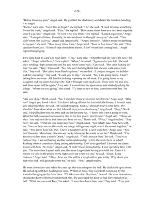 -321-

“Before I lose my guts,” Angel said. He grabbed his blackberry and dialed the number, handing
it to Angel.
“Hello,” Cara said. “Cara, this is Angel,” she replied. “Hi,” she said. “I need to know something.
I want the truth,” Angel said. “Fine,” she replied. “How many times have you two been together
since I was here,” Angel said. “It’s not what you think,” she replied. “I asked a question,” Angel
said. “A couple of times. Honestly, he was so drunk he thought I was you,” she said. “You
didn’t stop him did you,” Angel said sarcastically. “Angel, seriously. I didn’t mean for anything
to happen,” she said. “How many times Cara,” Angel said. “Four or five times,” she said. “You
can have him Cara. I’ll send Hope down here myself. I don’t want him coming back,” Angel
replied hanging up.

Trey came back to Cara’s an hour later. “Trey,” Cara said. “What the fuck do you want now,” he
asked. “Angel called here,” Cara replied. “When,” he asked. “I guess after you left. She said
she’s sending Hope down here and for you not to come back,” Cara said. “She can’t fucking do
this,” he said. “Trey,” Cara said. “No. She can’t fucking think that she can walk away from
this,” Trey said. “She called from Derek’s phone,” she replied. “I can just imagine the bullshit
web he’s weaving,” Trey said. “I want you to stay,” she said. “No. I am going home. I don’t
belong here anymore. All this shit is doing is pissing me off more. I’m going home to my
daughter and my damn fucking wife. Get it through your head Cara. There is no me and you
and there never will be again,” Trey said. He went into the spare room and started packing his
things. “Where are you going,” she asked. “To keep an eye on him, then home with her,” he
said.

“Are you okay,” Derek asked. “No. I shouldn’t have even come here Derek,” Angel said. “Why
not? Angel, you loved it here. You loved taking off into the dust with the horses. I haven’t seen
you smile like that,” he said. “It’s called escaping. Fact is, I shouldn’t have come here. We
shouldn’t have done what we did, I should have just walked away,” Angel said. “Stop,” Derek
said. He pulled her into his arms and she let the tears out. “I knew this wasn’t going to work.
What the hell possessed me to marry him in the first place I don’t know,” Angel said. “I have an
idea. You may not like it, but listen and hear me out,” Derek said. “What,” Angel replied. “Stay
here,” he said. “What do you mean stay here,” Angel asked. “Just what I said. Stay here with
me. You can help me run the ranch, we can go riding every night, watch the sunset together,” he
said. “You know I can’t do that. I have a daughter Derek. I can’t leave her,” Angel said. “You
don’t have to. Move here. She can see Lucky whenever he wants to see her,” Derek said. “I’ve
known you less than a month Derek,” Angel said. “Think about it then,” he said. “You’re as
nuts as Trey. I am not having another damn relationship. Is it in the water here or what?
Rushing doesn’t constitute a long lasting relationship. Don’t you get that? I learned my damn
lesson with him. No more,” Angel said. “I didn’t mean immediately. I love spending time with
you. The more time I spend with you, the more I appreciate having you with me. Even if it
means we talk on the phone every night and visit when we can,” he said. “Great. Long
distance,” Angel said. “Okay. I can see this will be a tough sell on you today. Why don’t you
just relax and I will go make some tea,” he said. “Fine,” Angel replied.

He went downstairs and when he came up, she was asleep on the bed. He chalked it up to stress.
He curled up with her, holding her close. Within an hour, they were both woken up by the
sound of banging on the front door. “I’ll take care of it. Stay here,” he said. He went downstairs,
closing the door to the bedroom behind him. He answered the door to find Trey pissed off as
hell. “What do you want Trey,” he asked. “I want her down here, now,” Trey said. “Trey, just
 