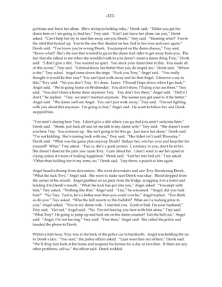 -322-

go home and leave her alone. She’s trying to fucking relax,” Derek said. “Either you get her
down here or I am going to find her,” Trey said. “Can’t just leave her alone can you,” Derek
asked. “Can’t help but try to steal her away can you Derek,” Trey said. “Meaning what? You’re
the idiot that fucked up. You’re the one that cheated on her, lied to her over and over again,”
Derek said. “You know you’re wrong Derek. You jumped on the damn chance,” Trey said.
“Know what? She’s the one that wanted to go on the damn trail rides to get away from you. The
fact that she talked to me when she wouldn’t talk to you doesn’t mean a damn thing Trey,” Derek
said. “I don’t give a shit. You wanted us apart. You stuck your damn foot in this. You made all
of this worse,” Trey said. “I almost know her better than you do stupid ass,” Derek said. “Where
is she,” Trey asked. Angel came down the steps. “Fuck you Trey,” Angel said. “You really
thought it would be that easy? You can’t just walk away and do that Angel. I deserve a say in
this,” Trey said. “No you don’t Trey. It’s done. Leave. I’ll send Hope down when I get back,”
Angel said. “We’re going home on Wednesday. You don’t show, I’ll drag your ass there,” Trey
said. “You don’t have a home there anymore Trey. You don’t live there,” Angel said. “Hell if I
don’t,” he replied. “Trey, we aren’t married anymore. The sooner you get used to it the better,”
Angel said. “We damn well are Angel. You can’t just walk away,” Trey said. “I’m not fighting
with you about this anymore. I’m going to bed,” Angel said. He went to follow her and Derek
stopped him.

“You aren’t staying here Trey. I don’t give a shit where you go, but you aren’t welcome here,”
Derek said. “Derek, just back off and let me talk to my damn wife,” Trey said. “She doesn’t want
you here Trey. You screwed up. She isn’t going to let this go. Just leave her alone,” Derek said.
“I’m not kidding. She’s coming back with me,” Trey said. “Her ticket isn’t until Thursday,”
Derek said. “What was the game plan anyway Derek? Seduce her, win her over and keep her for
yourself? What,” Trey asked. “Fact is, she’s a good person. I, contrary to you, don’t lie to her.
She doesn’t deserve the pain you cause Trey. I care about her. I don’t want to see her upset or
crying unless it’s tears of fucking happiness,” Derek said. “Get her into bed yet,” Trey asked.
“Other than holding her in my arms, no,” Derek said. Trey threw a punch at him again.

Angel heard a thump from downstairs. She went downstairs and saw Trey threatening Derek.
“What the fuck Trey,” Angel said. She went to make sure Derek was okay. Blood dripped from
the corner of his mouth. Angel grabbed an ice pack from the fridge, wrapping it in a towel and
holding it to Derek’s mouth. “What the fuck has got into you,” Angel asked. “You slept with
him,” Trey asked. “Nothing like that,” Angel said. “Liar,” he screamed. “Angel, did you fuck
him?” “No Trey. Fact is, he’s a better man than you could ever be,” Angel replied. “You think
so do you,” Trey asked. “Who the hell resorts to this bullshit? What am I a fucking prize to
you,” Angel asked. “You’re my damn wife. I married you. Good or bad, I’m your husband,”
Trey said. “Get out,” Angel said. “No. I’m not leaving you here with him alone,” Trey said.
“What Trey? He going to jump up and fuck me on the damn counter? Get the hell out,” Angel
said. “Angel, I’m not leaving,” Trey said. “Fine then,” Angel said. She called the police and
handed the phone to Derek.

Within a half hour, Trey was in the back of the police car in handcuffs. Angel was holding the ice
to Derek’s face. “You sure,” the police officer asked. “I just want him out of here,” Derek said.
“We’ll drop him back at his home and suspend his license for a day or two then. If there are any
other problems, call us,” the officer said. Derek nodded.
 