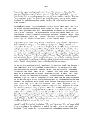 -323-

Trey sat in the cop car watching Angel comfort Derek. “Can I just say one thing to her,” he
requested. The officer brought Angel over to the car. “What Trey,” Angel asked. “I love you.
Don’t do this. Don’t let him take you away from me. We’re supposed to be together,” Trey said.
“Trey, you already blew it. You slept with her. You lied to me over and over again. It’s over,”
Angel said. She walked away and the cops left with Trey. He put his head back and his eyes
welled with tears.

Angel took Derek inside. “Do you think I meant for this to happen,” Derek asked. “No. Fact is,
you’re right. We just started as friends. That’s what we are,” Angel said. “That’s all,” Derek
asked. “Derek, you’ve been there when I needed someone. I care about Trey, but not enough to
cause all of this,” Angel said. “You didn’t cause this. It’s him losing control,” Derek said. “Still,
if it hadn’t been for me you wouldn’t be bleeding right now Derek,” Angel said. “Angel, I would
walk through fucking glass for you,” Derek said. “It’s not fair to you to have to go through this
Derek,” Angel said. “Let me decide what’s fair,” he said. He kissed Angel.

He picked her up and carried her up the steps to the bedroom, laying her on the king size bed in
the master bedroom. “Angel,” he said. “Derek, you just got into a fist fight with Trey. You
seriously have that much of a one-track mind,” Angel asked. He kissed her sliding his hand up
her thigh. He wrapped her leg around him, sliding her back onto the bed. He untied the belt of
her robe. He slid the satin from her shoulders. He lifted her up, sliding the satin robe off of her
and onto the floor. He slid his jeans off, kicking them onto the floor and pulling both legs around
him. “Derek,” Angel said. “No. Don’t even think it,” he said. “But,” Angel said. He kissed her
again going for the drawer. His kiss turned her into mush. He was like her kryptonite. He made
love to her that night, through bumps and bruises, taking his time to make sure everything was
perfect. They fell asleep in a ball of intertwined limbs within the sateen sheets.

The next morning, Angel woke up with a sea of regret. She questioned herself. Was she doing it
to get back at Trey? What the hell could she have been thinking? She was snapped out of her
over-thinking by a kiss from Derek. “Morning,” he said. “How are you feeling,” Angel asked.
He only had a slight bruise. “It’s not that bad,” Derek said. “Still,” Angel replied. She went to
get up, and he pulled her back into his arms. “Where are you going,” he asked. “Advil,” Angel
replied. He turned her towards him and kissed her. “You should seriously take an Advil or
something,” Angel said. “Fine, but then you get back here,” Derek said. She got up and grabbed
him two Advil and a glass of water, noticing something in her bag. She looked and saw the black
velvet box. She went to open it, then stopped herself. She went back and gave him the Advil and
water. “Thanks baby,” he said. He looked at her with a smirk. “What,” Angel said. “Didn’t
open it did you,” he asked. “I honestly don’t know what you are up to,” Angel said. He kissed
her. “Reminder,” he teased raising an eyebrow. “Don’t make me add another bruise,” Angel
said. “Go get it,” he said. Angel grabbed the box and walked back into the bedroom. He pulled
her back into bed with him, and into his arms. He opened the box. It was a heart pendant with
diamonds, set in white gold, white gold chain. “Where did you have time to,” Angel asked.
“When I disappeared that day,” he joked. “Are you telling me you had this all that time,” Angel
asked. “Picked it up that day. The sales lady put it aside when I saw you look at it,” he said. He
kissed her, pulling her to him and slid it on her neck.

“Angel,” he said. “Derek, why,” Angel asked. “Why what,” he replied. “Why me,” Angel asked.
“If you haven’t figured that out by now,” he replied. “Seriously. I mean he was partially right,”
Angel said. “Angel, from the day I took you on that ride, I realized there was something about
 