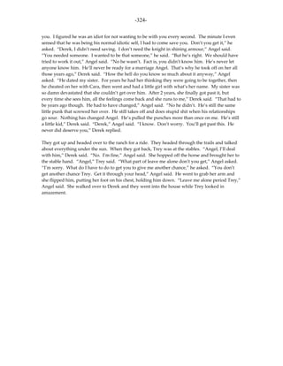 -324-

you. I figured he was an idiot for not wanting to be with you every second. The minute I even
sensed that he was being his normal idiotic self, I had to come save you. Don’t you get it,” he
asked. “Derek, I didn’t need saving. I don’t need the knight in shining armour,” Angel said.
“You needed someone. I wanted to be that someone,” he said. “But he’s right. We should have
tried to work it out,” Angel said. “No he wasn’t. Fact is, you didn’t know him. He’s never let
anyone know him. He’ll never be ready for a marriage Angel. That’s why he took off on her all
those years ago,” Derek said. “How the hell do you know so much about it anyway,” Angel
asked. “He dated my sister. For years he had her thinking they were going to be together, then
he cheated on her with Cara, then went and had a little girl with what’s her name. My sister was
so damn devastated that she couldn’t get over him. After 2 years, she finally got past it, but
every time she sees him, all the feelings come back and she runs to me,” Derek said. “That had to
be years ago though. He had to have changed,” Angel said. “No he didn’t. He’s still the same
little punk that screwed her over. He still takes off and does stupid shit when his relationships
go sour. Nothing has changed Angel. He’s pulled the punches more than once on me. He’s still
a little kid,” Derek said. “Derek,” Angel said. “I know. Don’t worry. You’ll get past this. He
never did deserve you,” Derek replied.

They got up and headed over to the ranch for a ride. They headed through the trails and talked
about everything under the sun. When they got back, Trey was at the stables. “Angel, I’ll deal
with him,” Derek said. “No. I’m fine,” Angel said. She hopped off the horse and brought her to
the stable hand. “Angel,” Trey said. “What part of leave me alone don’t you get,” Angel asked.
“I’m sorry. What do I have to do to get you to give me another chance,” he asked. “You don’t
get another chance Trey. Get it through your head,” Angel said. He went to grab her arm and
she flipped him, putting her foot on his chest, holding him down. “Leave me alone period Trey,”
Angel said. She walked over to Derek and they went into the house while Trey looked in
amazement.
 