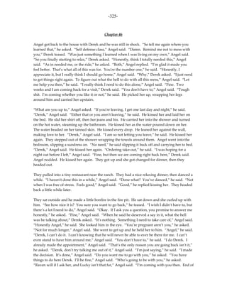 -325-



                                           Chapter 46

Angel got back to the house with Derek and he was still in shock. “So tell me again where you
learned that,” he asked. “Self defense class,” Angel said. “Damn. Remind me not to mess with
you,” Derek teased. “Was just something I learned when I was living on my own,” Angel said.
“So you finally starting to relax,” Derek asked. “Honestly, think I totally needed this,” Angel
said. “As in needed me, or the ride,” he asked. “Both,” Angel replied. “I’m glad it made you
feel better. That’s what all of this was for. You’re the number one,” he said. “Honestly, I
appreciate it, but I really think I should go home,” Angel said. “Why,” Derek asked. “I just need
to get things right again. To figure out what the hell to do with all this mess,” Angel said. “Let
me help you then,” he said. “I really think I need to do this alone,” Angel said. “Fine. Two
weeks and I am coming back for a visit,” Derek said. “You don’t have to,” Angel said. “Tough
shit. I’m coming whether you like it or not,” he said. He picked her up, wrapping her legs
around him and carried her upstairs.

“What are you up to,” Angel asked. “If you’re leaving, I get one last day and night,” he said.
“Derek,” Angel said. “Either that or you aren’t leaving,” he said. He kissed her and laid her on
the bed. He slid her shirt off, then her jeans and his. He carried her into the shower and turned
on the hot water, steaming up the bathroom. He kissed her as the water poured down on her.
The water beaded on her tanned skin. He kissed every drop. He leaned her against the wall,
making love to her. “Derek,” Angel said. “I am so not letting you leave,” he said. He kissed her
again. They stepped out of the shower wrapping the towels around them. Angel went into the
bedroom, slipping a sundress on. “No need,” he said slipping it back off and carrying her to bed.
“Derek,” Angel said. He kissed her again. “Ordering take-out,” he said. “I was hoping for a
night out before I left,” Angel said. “Fine, but then we are coming right back here,” Derek said.
Angel nodded. He kissed her again. They got up and she got changed for dinner, then they
headed out.

They pulled into a tiny restaurant near the ranch. They had a nice relaxing dinner, then danced a
while. “I haven’t done this in a while,” Angel said. “Done what? You’ve danced,” he said. “Not
when I was free of stress. Feels good,” Angel said. “Good,” he replied kissing her. They headed
back a little while later.

They sat outside and he made a little bonfire in the fire pit. He sat down and she curled up with
him. “See how nice it is? You sure you want to go back,” he teased. “I wish I didn’t have to, but
there’s a lot I need to do,” Angel said. “Okay. If I ask you a question, you promise to answer me
honestly,” he asked. “Fine,” Angel said. “When he said he deserved a say in it, what the hell
was he talking about,” Derek asked. “It’s nothing. Something I need to take care of,” Angel said.
“Honestly Angel,” he said. She looked him in the eye. “You’re pregnant aren’t you,” he asked.
“Not for much longer,” Angel said. She went to get up and he held her to him. “Angel,” he said.
“Derek, I can’t do it. I can’t knowing that he will never be able to ever be there for me. I can’t
even stand to have him around me,” Angel said. “You don’t have to,” he said. “I do Derek. I
already made the appointment,” Angel said. “That’s the only reason you are going back isn’t it,”
he asked. “Derek, don’t try talking me out of it,” Angel said. “I’m just saying,” he said. “I made
the decision. It’s done,” Angel said. “Do you want me to go with you,” he asked. “You have
things to do here Derek. I’ll be fine,” Angel said. “Who’s going to be with you,” he asked.
“Raven will if I ask her, and Lucky isn’t that far,” Angel said. “I’m coming with you then. End of
 