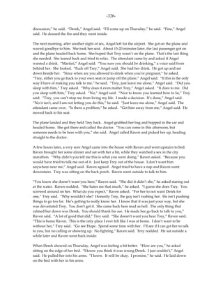 -326-

discussion,” he said. “Derek,” Angel said. “I’ll come up on Thursday,” he said. “Fine,” Angel
said. He doused the fire and they went inside.

The next morning, after another night of sex, Angel left for the airport. She got on the plane and
waved goodbye to him. She took her seat. About 15-20 minutes later, the last passenger got on
and the plane headed back home. She hoped that Trey wasn’t on the plane. That’s the last thing
she needed. She leaned back and tried to relax. The attendant came by and asked if Angel
wanted a drink. “Martini,” Angel said. “You sure you should be drinking,” a voice said from
behind her. She looked. “Fuck off Trey,” Angel said. She had her drink. He got up and sat
down beside her. “Since when are you allowed to drink when you’re pregnant,” he asked.
“Trey, either you go back to your own seat or jump off the plane,” Angel said. “If this is the only
way I have of making you talk to me,” he said. “Trey, just leave me alone,” Angel said. “Did you
sleep with him,” Trey asked. “Why does it even matter Trey,” Angel asked. “It does to me. Did
you sleep with him,” Trey asked. “No,” Angel said. “Nice to know you learned how to lie,” Trey
said. “Trey, you can’t stop me from living my life. I made a decision. It’s done,” Angel said.
“No it isn’t, and I am not letting you do this,” he said. “Just leave me alone,” Angel said. The
attendant came over. “Is there a problem,” he asked. “Get him away from me,” Angel said. He
moved back to his seat.

The plane landed and they held Trey back. Angel grabbed her bag and hopped in the car and
headed home. She got there and called the doctor. “You can come in this afternoon, but
someone needs to be here with you,” she said. Angel called Raven and picked her up, heading
straight to the doctor.

A few hours later, a very sore Angel came into the house with Raven and went upstairs to bed.
Raven brought her some dinner and sat with her a bit, while they watched a sex in the city
marathon. “Why didn’t you tell me this is what you were doing,” Raven asked. “Because you
would have tried to talk me out of it. Just keep Trey out of the house. I don’t want him
anywhere near me,” Angel said. Raven agreed. Angel tried to have a nap and Raven went
downstairs. Trey was sitting on the back porch. Raven went outside to talk to him.

“You know she doesn’t want you here,” Raven said. “She did it didn’t she,” he asked staring out
at the water. Raven nodded. “She hates me that much,” he asked. “I guess she does Trey. You
screwed around on her. What do you expect,” Raven asked. “For her to not want Derek for
one,” Trey said. “Why wouldn’t she? Honestly Trey, the guy isn’t rushing her. He isn’t pushing
things to go too far. He’s getting to really know her. I know that it was just your way, but she
was devastated Trey. You don’t get it. She came back here mad as hell. The only thing that
calmed her down was Derek. You should thank his ass. He made her go back to talk to you,”
Raven said. “A lot of good that did,” Trey said. “She doesn’t want you hear Trey,” Raven said.
“This is home Raven. This is the only place I ever felt like I was at home. I don’t want to be
without her,” Trey said. “Go see Hope. Spend some time with her. I’ll see if I can get her to talk
to you, but no calling or showing up. No fighting,” Raven said. Trey nodded. He sat outside a
while later and Raven went back inside.

When Derek showed on Thursday, Angel was feeling a bit better. “How are you,” he asked
sitting on the edge of her bed. “I know you think it was wrong Derek. I just couldn’t,” Angel
said. He pulled her into his arms. “I know. It will be okay. I promise,” he said. He laid down
on the bed with her in his arms.
 