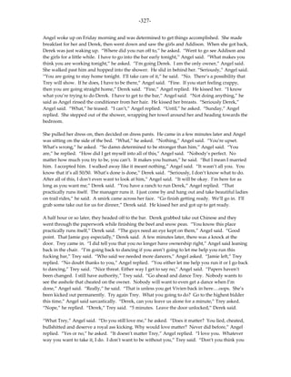 -327-

Angel woke up on Friday morning and was determined to get things accomplished. She made
breakfast for her and Derek, then went down and saw the girls and Addison. When she got back,
Derek was just waking up. “Where did you run off to,” he asked. “Went to go see Addison and
the girls for a little while. I have to go into the bar early tonight,” Angel said. “What makes you
think you are working tonight,” he asked. “I’m going Derek. I am the only owner,” Angel said.
She walked past him and hopped into the shower. He slid in behind her. “Seriously,” Angel said.
“You are going to stay home tonight. I’ll take care of it,” he said. “No. There’s a possibility that
Trey will show. If he does, I have to be there,” Angel said. “Fine. If you start feeling crappy,
then you are going straight home,” Derek said. “Fine,” Angel replied. He kissed her. “I know
what you’re trying to do Derek. I have to get to the bar,” Angel said. “Not doing anything,” he
said as Angel rinsed the conditioner from her hair. He kissed her breasts. “Seriously Derek,”
Angel said. “What,” he teased. “I can’t,” Angel replied. “Until,” he asked. “Sunday,” Angel
replied. She stepped out of the shower, wrapping her towel around her and heading towards the
bedroom.

She pulled her dress on, then decided on dress pants. He came in a few minutes later and Angel
was sitting on the side of the bed. “What,” he asked. “Nothing,” Angel said. “You’re upset.
What’s wrong,” he asked. “So damn determined to be stronger than him,” Angel said. “You
are,” he replied. “How did I get myself into all of this,” Angel said. “Nobody’s perfect. No
matter how much you try to be, you can’t. It makes you human,” he said. “But I mean I married
him. I accepted him. I walked away like it meant nothing,” Angel said. “It wasn’t all you. You
know that it’s all 50/50. What’s done is done,” Derek said. “Seriously, I don’t know what to do.
After all of this, I don’t even want to look at him,” Angel said. “It will be okay. I’m here for as
long as you want me,” Derek said. “You have a ranch to run Derek,” Angel replied. “That
practically runs itself. The manager runs it. I just come by and hang out and take beautiful ladies
on trail rides,” he said. A smirk came across her face. “Go finish getting ready. We’ll go in. I’ll
grab some take out for us for dinner,” Derek said. He kissed her and got up to get ready.

A half hour or so later, they headed off to the bar. Derek grabbed take out Chinese and they
went through the paperwork while finishing the beef and snow peas. “You know this place
practically runs itself,” Derek said. “The guys need an eye kept on them,” Angel said. “Good
point. That Jamie guy especially,” Derek said. A few minutes later, there was a knock at the
door. Trey came in. “I did tell you that you no longer have ownership right,” Angel said leaning
back in the chair. “I’m going back to dancing if you aren’t going to let me help you run this
fucking bar,” Trey said. “Who said we needed more dancers,” Angel asked. “Jamie left,” Trey
replied. “No doubt thanks to you,” Angel replied. “You either let me help you run it or I go back
to dancing,” Trey said. “Nice threat. Either way I get to say no,” Angel said. “Papers haven’t
been changed. I still have authority,” Trey said. “Go ahead and dance Trey. Nobody wants to
see the asshole that cheated on the owner. Nobody will want to even get a dance when I’m
done,” Angel said. “Really,” he said. “That is unless you get Vivien back in here….oops. She’s
been kicked out permanently. Try again Trey. What you going to do? Go to the highest bidder
this time,” Angel said sarcastically. “Derek, can you leave us alone for a minute,” Trey asked.
“Nope,” he replied. “Derek,” Trey said. “5 minutes. Leave the door unlocked,” Derek said.

“What Trey,” Angel said. “Do you still love me,” he asked. “Does it matter? You lied, cheated,
bullshitted and deserve a royal ass kicking. Why would love matter? Never did before,” Angel
replied. “Yes or no,” he asked. “It doesn’t matter Trey,” Angel replied. “I love you. Whatever
way you want to take it, I do. I don’t want to be without you,” Trey said. “Don’t you think you
 