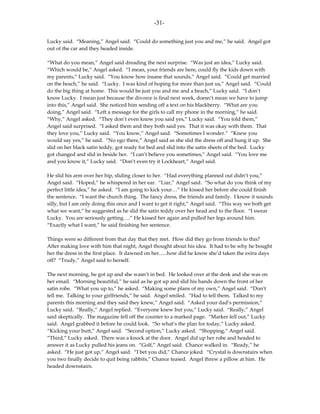 -31-

Lucky said. “Meaning,” Angel said. “Could do something just you and me,” he said. Angel got
out of the car and they headed inside.

“What do you mean,” Angel said dreading the next surprise. “Was just an idea,” Lucky said.
“Which would be,” Angel asked. “I mean, your friends are here, could fly the kids down with
my parents,” Lucky said. “You know how insane that sounds,” Angel said. “Could get married
on the beach,” he said. “Lucky. I was kind of hoping for more than just us,” Angel said. “Could
do the big thing at home. This would be just you and me and a beach,” Lucky said. “I don’t
know Lucky. I mean just because the divorce is final next week, doesn’t mean we have to jump
into this,” Angel said. She noticed him sending off a text on his blackberry. “What are you
doing,” Angel said. “Left a message for the girls to call my phone in the morning,” he said.
“Why,” Angel asked. “They don’t even know you said yes,” Lucky said. “You told them,”
Angel said surprised. “I asked them and they both said yes. That it was okay with them. That
they love you,” Lucky said. “You know,” Angel said. “Sometimes I wonder.” “Knew you
would say yes,” he said. “No ego there,” Angel said as she slid the dress off and hung it up. She
slid on her black satin teddy, got ready for bed and slid into the satin sheets of the bed. Lucky
got changed and slid in beside her. “I can’t believe you sometimes,” Angel said. “You love me
and you know it,” Lucky said. “Don’t even try it Lockheart,” Angel said.

He slid his arm over her hip, sliding closer to her. “Had everything planned out didn’t you,”
Angel said. “Hoped,” he whispered in her ear. “Liar,” Angel said. “So what do you think of my
perfect little idea,” he asked. “I am going to kick your…” He kissed her before she could finish
the sentence. “I want the church thing. The fancy dress, the friends and family. I know it sounds
silly, but I am only doing this once and I want to get it right,” Angel said. “This way we both get
what we want,” he suggested as he slid the satin teddy over her head and to the floor. “I swear
Lucky. You are seriously getting….” He kissed her again and pulled her legs around him.
“Exactly what I want,” he said finishing her sentence.

Things were so different from that day that they met. How did they go from friends to this?
After making love with him that night, Angel thought about his idea. It had to be why he bought
her the dress in the first place. It dawned on her…..how did he know she’d taken the extra days
off? “Trudy,” Angel said to herself.

The next morning, he got up and she wasn’t in bed. He looked over at the desk and she was on
her email. “Morning beautiful,” he said as he got up and slid his hands down the front of her
satin robe. “What you up to,” he asked. “Making some plans of my own,” Angel said. “Don’t
tell me. Talking to your girlfriends,” he said. Angel smiled. “Had to tell them. Talked to my
parents this morning and they said they knew,” Angel said. “Asked your dad’s permission,”
Lucky said. “Really,” Angel replied. “Everyone knew but you,” Lucky said. “Really,” Angel
said skeptically. The magazine fell off the counter to a marked page. “Marker fell out,” Lucky
said. Angel grabbed it before he could look. “So what’s the plan for today,” Lucky asked.
“Kicking your butt,” Angel said. “Second option,” Lucky asked. “Shopping,” Angel said.
“Third,” Lucky asked. There was a knock at the door. Angel did up her robe and headed to
answer it as Lucky pulled his jeans on. “Golf,” Angel said. Chance walked in. “Ready,” he
asked. “He just got up,” Angel said. “I bet you did,” Chance joked. “Crystal is downstairs when
you two finally decide to quit being rabbits,” Chance teased. Angel threw a pillow at him. He
headed downstairs.
 