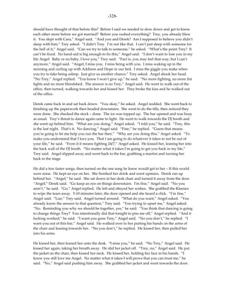 -328-

should have thought of that before this? Before I said we needed to slow down and get to know
each other more before we got married? Before you rushed everything? Trey, you already blew
it. You slept with Cara,” Angel said. “And you and Derek? Am I supposed to believe you didn’t
sleep with him,” Trey asked. “I didn’t Trey. I’m not like that. I can’t just sleep with someone for
the hell of it,” Angel said. “Can we try to talk to someone,” he asked. “What’s the point Trey? It
can’t be fixed. No band-aid is big enough to fix this,” Angel said. “I don’t want to lose you in my
life Angel. Baby or no baby, I love you,” Trey said. “Fact is, you may feel that way, but I can’t
anymore,” Angel said. “Angel, I miss you. I miss being with you. I miss waking up in the
morning and curling up with Addison and Hope in our bed. I miss the giggle you make when
you try to fake being asleep. Just give us another chance,” Trey asked. Angel shook her head.
“No Trey,” Angel replied. “You know I won’t give up,” he said. “No more fighting, no more fist
fights and no more bloodshed. The answer is no Trey,” Angel said. He went to walk out of the
office, then turned, walking towards her and kissed her. They broke the kiss and he walked out
of the office.

Derek came back in and sat back down. “You okay,” he asked. Angel nodded. She went back to
finishing up the paperwork then headed downstairs. She went to do the tills, then noticed they
were done. She checked the stock – done. The ice was topped up. The bar opened and was busy
as usual. Trey’s threat to dance again came to light. He went to walk towards the DJ booth and
she went up behind him. “What are you doing,” Angel asked. “I told you,” he said. “Trey, this
is the last night. That’s it. No dancing,” Angel said. “Fine,” he replied. “Guess that means
you’re going to let me help you run the bar then.” “Why are you doing this,” Angel asked. “To
make you understand that I love you. That I am going to do whatever it takes to not be out of
your life,” he said. “Even if it means fighting 24/7,” Angel asked. He kissed her, leaning her into
the back wall of the DJ booth. “No matter what it takes I’m going to get you back in my life,”
Trey said. Angel slipped away and went back to the bar, grabbing a martini and turning her
back to the stage.

He did a few faster songs, then turned on the one song he knew would get to her – If this world
were mine. He kept an eye on her. She finished her drink and went upstairs. Derek ran up
behind her. “Angel,” he said. She sat down in her desk chair and turned it away from the door.
“Angel,” Derek said. “Go keep an eye on things downstairs. I’m fine,” Angel said. “No you
aren’t,” he said. “Go,” Angel replied. He left and obeyed her wishes. She grabbed the Kleenex
to wipe the tears away. 5-10 minutes later, the door opened and she heard a click. “I’m fine,”
Angel said. “Liar,” Trey said. Angel turned around. “What do you want,” Angel asked. “You
already know the answer to that question,” Trey said. “You trying to upset me,” Angel asked.
“No. Reminding you why we should be together, yes,” he said. “You think that dancing is going
to change things Trey? You intentionally did that tonight to piss me off,” Angel replied. “And it
fucking worked,” he said. “I want you gone Trey,” Angel said. “No you don’t,” he replied. “I
want you out of this bar,” Angel said. He walked over to her putting his hands on the arms of
the chair and leaning towards her. “No you don’t,” he replied. He kissed her, then pulled her
into his arms.

He kissed her, then leaned her onto the desk. “I miss you,” he said. “No Trey,” Angel said. He
kissed her again, taking her breath away. He slid her jacket off. “Trey, no,” Angel said. He put
the jacket on the chair, then kissed her neck. He kissed her, holding her face in his hands. “I
know you still love me Angel. No matter what it takes I will prove that you can trust me,” he
said. “No,” Angel said pushing him away. She grabbed her jacket and went towards the door.
 
