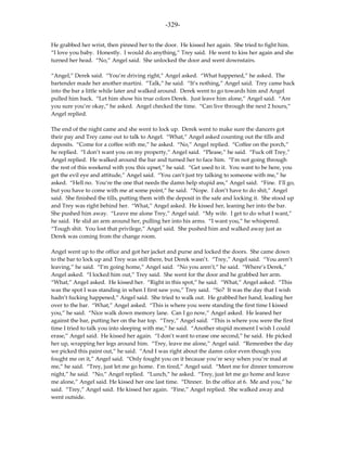 -329-

He grabbed her wrist, then pinned her to the door. He kissed her again. She tried to fight him.
“I love you baby. Honestly. I would do anything,” Trey said. He went to kiss her again and she
turned her head. “No,” Angel said. She unlocked the door and went downstairs.

“Angel,” Derek said. “You’re driving right,” Angel asked. “What happened,” he asked. The
bartender made her another martini. “Talk,” he said. “It’s nothing,” Angel said. Trey came back
into the bar a little while later and walked around. Derek went to go towards him and Angel
pulled him back. “Let him show his true colors Derek. Just leave him alone,” Angel said. “Are
you sure you’re okay,” he asked. Angel checked the time. “Can live through the next 2 hours,”
Angel replied.

The end of the night came and she went to lock up. Derek went to make sure the dancers got
their pay and Trey came out to talk to Angel. “What,” Angel asked counting out the tills and
deposits. “Come for a coffee with me,” he asked. “No,” Angel replied. “Coffee on the porch,”
he replied. “I don’t want you on my property,” Angel said. “Please,” he said. “Fuck off Trey,”
Angel replied. He walked around the bar and turned her to face him. “I’m not going through
the rest of this weekend with you this upset,” he said. “Get used to it. You want to be here, you
get the evil eye and attitude,” Angel said. “You can’t just try talking to someone with me,” he
asked. “Hell no. You’re the one that needs the damn help stupid ass,” Angel said. “Fine. I’ll go,
but you have to come with me at some point,” he said. “Nope. I don’t have to do shit,” Angel
said. She finished the tills, putting them with the deposit in the safe and locking it. She stood up
and Trey was right behind her. “What,” Angel asked. He kissed her, leaning her into the bar.
She pushed him away. “Leave me alone Trey,” Angel said. “My wife. I get to do what I want,”
he said. He slid an arm around her, pulling her into his arms. “I want you,” he whispered.
“Tough shit. You lost that privilege,” Angel said. She pushed him and walked away just as
Derek was coming from the change room.

Angel went up to the office and got her jacket and purse and locked the doors. She came down
to the bar to lock up and Trey was still there, but Derek wasn’t. “Trey,” Angel said. “You aren’t
leaving,” he said. “I’m going home,” Angel said. “No you aren’t,” he said. “Where’s Derek,”
Angel asked. “I locked him out,” Trey said. She went for the door and he grabbed her arm.
“What,” Angel asked. He kissed her. “Right in this spot,” he said. “What,” Angel asked. “This
was the spot I was standing in when I first saw you,” Trey said. “So? It was the day that I wish
hadn’t fucking happened,” Angel said. She tried to walk out. He grabbed her hand, leading her
over to the bar. “What,” Angel asked. “This is where you were standing the first time I kissed
you,” he said. “Nice walk down memory lane. Can I go now,” Angel asked. He leaned her
against the bar, putting her on the bar top. “Trey,” Angel said. “This is where you were the first
time I tried to talk you into sleeping with me,” he said. “Another stupid moment I wish I could
erase,” Angel said. He kissed her again. “I don’t want to erase one second,” he said. He picked
her up, wrapping her legs around him. “Trey, leave me alone,” Angel said. “Remember the day
we picked this paint out,” he said. “And I was right about the damn color even though you
fought me on it,” Angel said. “Only fought you on it because you’re sexy when you’re mad at
me,” he said. “Trey, just let me go home. I’m tired,” Angel said. “Meet me for dinner tomorrow
night,” he said. “No,” Angel replied. “Lunch,” he asked. “Trey, just let me go home and leave
me alone,” Angel said. He kissed her one last time. “Dinner. In the office at 6. Me and you,” he
said. “Trey,” Angel said. He kissed her again. “Fine,” Angel replied. She walked away and
went outside.
 