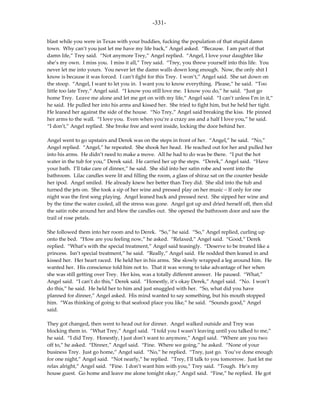 -331-

blast while you were in Texas with your buddies, fucking the population of that stupid damn
town. Why can’t you just let me have my life back,” Angel asked. “Because. I am part of that
damn life,” Trey said. “Not anymore Trey,” Angel replied. “Angel, I love your daughter like
she’s my own. I miss you. I miss it all,” Trey said. “Trey, you threw yourself into this life. You
never let me into yours. You never let the damn walls down long enough. Now, the only shit I
know is because it was forced. I can’t fight for this Trey. I won’t,” Angel said. She sat down on
the stoop. “Angel, I want to let you in. I want you to know everything. Please,” he said. “Too
little too late Trey,” Angel said. “I know you still love me. I know you do,” he said. “Just go
home Trey. Leave me alone and let me get on with my life,” Angel said. “I can’t unless I’m in it,”
he said. He pulled her into his arms and kissed her. She tried to fight him, but he held her tight.
He leaned her against the side of the house. “No Trey,” Angel said breaking the kiss. He pinned
her arms to the wall. “I love you. Even when you’re a crazy ass and a half I love you,” he said.
“I don’t,” Angel replied. She broke free and went inside, locking the door behind her.

Angel went to go upstairs and Derek was on the steps in front of her. “Angel,” he said. “No,”
Angel replied. “Angel,” he repeated. She shook her head. He reached out for her and pulled her
into his arms. He didn’t need to make a move. All he had to do was be there. “I put the hot
water in the tub for you,” Derek said. He carried her up the steps. “Derek,” Angel said. “Have
your bath. I’ll take care of dinner,” he said. She slid into her satin robe and went into the
bathroom. Lilac candles were lit and filling the room, a glass of shiraz sat on the counter beside
her ipod. Angel smiled. He already knew her better than Trey did. She slid into the tub and
turned the jets on. She took a sip of her wine and pressed play on her music – If only for one
night was the first song playing. Angel leaned back and pressed next. She sipped her wine and
by the time the water cooled, all the stress was gone. Angel got up and dried herself off, then slid
the satin robe around her and blew the candles out. She opened the bathroom door and saw the
trail of rose petals.

She followed them into her room and to Derek. “So,” he said. “So,” Angel replied, curling up
onto the bed. “How are you feeling now,” he asked. “Relaxed,” Angel said. “Good,” Derek
replied. “What’s with the special treatment,” Angel said teasingly. “Deserve to be treated like a
princess. Isn’t special treatment,” he said. “Really,” Angel said. He nodded then leaned in and
kissed her. Her heart raced. He held her in his arms. She slowly wrapped a leg around him. He
wanted her. His conscience told him not to. That it was wrong to take advantage of her when
she was still getting over Trey. Her kiss, was a totally different answer. He paused. “What,”
Angel said. “I can’t do this,” Derek said. “Honestly, it’s okay Derek,” Angel said. “No. I won’t
do this,” he said. He held her to him and just snuggled with her. “So, what did you have
planned for dinner,” Angel asked. His mind wanted to say something, but his mouth stopped
him. “Was thinking of going to that seafood place you like,” he said. “Sounds good,” Angel
said.

They got changed, then went to head out for dinner. Angel walked outside and Trey was
blocking them in. “What Trey,” Angel said. “I told you I wasn’t leaving until you talked to me,”
he said. “I did Trey. Honestly, I just don’t want to anymore,” Angel said. “Where are you two
off to,” he asked. “Dinner,” Angel said. “Fine. Where we going,” he asked. “None of your
business Trey. Just go home,” Angel said. “No,” he replied. “Trey, just go. You’ve done enough
for one night,” Angel said. “Not nearly,” he replied. “Trey, I’ll talk to you tomorrow. Just let me
relax alright,” Angel said. “Fine. I don’t want him with you,” Trey said. “Tough. He’s my
house guest. Go home and leave me alone tonight okay,” Angel said. “Fine,” he replied. He got
 
