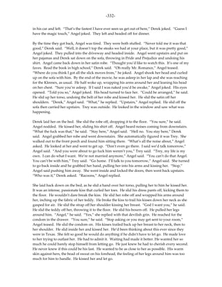 -332-

in his car and left. “That’s the fastest I have ever seen us get out of here,” Derek joked. “Guess I
have the magic touch,” Angel joked. They left and headed off for dinner.

By the time they got back, Angel was tired. They were both stuffed. “Never told me it was that
good,” Derek said. “Well, it doesn’t top the steaks we had at your place, but it was pretty good,”
Angel joked. They pulled into the driveway and headed inside. Angel went upstairs and put on
her pajamas and Derek sat down on the sofa, throwing in Pride and Prejudice and undoing his
shirt. Angel came back down in her satin robe. “Thought you’d like to watch this. It’s one of my
faves. Read the book in high school,” Derek said. “Oh really Mr. Romance,” Angel teased.
“Where do you think I got all the slick moves from,” he joked. Angel shook her head and curled
up on the sofa with him. By the end of the movie, he was asleep in her lap and she was reaching
for the Kleenex, as usual. He half woke up, wrapping his arms around her and leaning his head
on her chest. “Sure you’re asleep. If I said I was naked you’d be awake,” Angel joked. His eyes
opened. “Told you so,” Angel joked. His head turned to face her. “Could be arranged,” he said.
He slid up her torso, undoing the belt of her robe and kissed her. He slid the satin off her
shoulders. “Derek,” Angel said. “What,” he replied. “Upstairs,” Angel replied. He slid off the
sofa then carried her upstairs. Trey was outside. He looked in the window and saw what was
happening.

Derek laid her on the bed. She slid the robe off, dropping it to the floor. “You sure,” he said.
Angel nodded. He kissed her, sliding his shirt off. Angel heard noises coming from downstairs.
“What the fuck was that,” he said. “Stay here,” Angel said. “Hell no. You stay here,” Derek
said. Angel grabbed her robe and went downstairs. She automatically figured it was Trey. She
walked out to the front porch and found him sitting there. “What’s all the noise about,” Angel
asked. He looked at her and went to get up. “Don’t even go there. I said we’d talk tomorrow,”
Angel said. “And you were about to go fuck him weren’t you,” Trey said. “Trey, my life is my
own. I can do what I want. We’re not married anymore,” Angel said. “You can’t do that Angel.
You can’t be with him,” Trey said. “Go home. I’ll talk to you tomorrow,” Angel said. She turned
to go back inside and he grabbed her hand, pulling her into his arms and kissing her. “Stop,”
Angel said pushing him away. She went inside and locked the doors, then went back upstairs.
“Who was it,” Derek asked. “Racoons,” Angel replied.

She laid back down on the bed, as he slid a hand over her torso, pulling her to him he kissed her.
It was an intense, passionate kiss that curled her toes. He slid his dress pants off, kicking them to
the floor. He wouldn’t dare break the kiss. He slid her robe off and wrapped his arms around
her, inching up the fabric of her teddy. He broke the kiss to trail his kisses down her neck as she
gasped for air. He slid the strap off her shoulder kissing her breast. “God I want you,” he said.
He slid the teddy off her, throwing it to the floor. He slid his boxers off. He pulled her legs
around him. “Angel,” he said. “Yes,” she replied with that devilish grin. He reached for the
condom in the drawer. “You sure,” he said. “Stop asking or you may get sent to your room,”
Angel teased. He slid the condom on. His kisses trailed back up her breast to her neck, then to
her shoulder. He slid inside her and kissed her. He’d been thinking about this ever since they
were in Texas. She felt so good he would do anything if he didn’t have to let go. He made love
to her trying to outlast her. He had to admit it. Waiting had made it better. He wanted her so
much he could barely stop himself from letting go. He just knew he had to cherish every second.
He never knew if this could be his last. He wanted to be as close to her as possible. His warm
skin against hers, the bead of sweat on his forehead, the feeling of her legs around him was too
much for him to handle. He kissed her and let go.
 