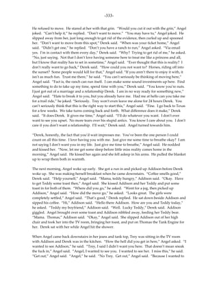-333-

He refused to move. He stared at her with that grin. “Would you cut it out with the grin,” Angel
joked. “Can’t help it,” he replied. “Don’t want to move.” “You may have to,” Angel joked. He
slipped away from her, just long enough to get rid of the evidence, then curled up and spooned
her. “Don’t want to move from this spot,” Derek said. “When was your ticket home,” Angel
said. “Didn’t get one,” he replied. “Don’t you have a ranch to run,” Angel asked. “Via email
yes. I’m in contact with them every day,” Derek said. “Why? Trying to get rid of me,” he asked.
“No, just saying. Not that I don’t love having someone here to treat me like a princess and all,
but I know that reality has to set in sometime,” Angel said. “Ever thought that this is reality? I
don’t really want to go back,” Derek said. “How could you not want to? Horses, riding off into
the sunset? Some people would kill for that,” Angel said. “If you aren’t there to enjoy it with, it
isn’t as much fun. Trust me there,” he said. “You can’t seriously be thinking of moving here,”
Angel said. “Fact is, the ranch can run itself. I can make some sound investments up here. Find
something to do to take up my time, spend time with you,” Derek said. “You know you’re nuts.
I just got out of a marriage and a relationship Derek. I am in no way ready for something new,”
Angel said. “Hate to break it to you, but you already have me. Had me at hello can you take me
for a trail ride,” he joked. “Seriously. Trey won’t even leave me alone for 24 hours Derek. You
can’t seriously think that this is the right way to start this,” Angel said. “Fine. I go back to Texas
for a few weeks. We take turns coming back and forth. What difference does it make,” Derek
said. “It does Derek. It gives me time,” Angel said. “I’ll do whatever you want. I don’t ever
want to see you upset. No more tears over his stupid antics. You know I care about you. I don’t
care if you don’t want a relationship. I’ll wait,” Derek said. Angel turned towards him.

“Derek, honestly, the fact that you’d wait impresses me. You’ve been the one person I could
count on all this time. I love having you with me. Just give me some time to breathe okay? I am
not saying I don’t want you in my life. Just give me time to breathe,” Angel said. He nodded
and kissed her. “Now, let me get some sleep before little miss reality comes home in the
morning,” Angel said. He kissed her again and she fell asleep in his arms. He pulled the blanket
up to wrap them both in warmth.

The next morning, Angel woke up early. She got a run in and picked up Addison before Derek
woke up. She was making herself breakfast when he came downstairs. “Coffee smells good,”
Derek said. “Help yourself,” Angel said. “Mama, teddy hungry,” Addison said. “Okay. Have
to get Teddy some toast then,” Angel said. She kissed Addison and her Teddy and put some
toast in for both of them. “Where did you go,” he asked. “Went for a jog, then picked up
Addison,” Angel said. “How did the move go,” he asked. “Looks great. The girls were
completely settled,” Angel said. “That’s good,” Derek replied. He sat down beside Addison and
sipped his coffee. “Hi,” Addison said. “Hello there Addison. How are you and Teddy today,”
he asked. “Teddy my boyfriend,” Addison said. “Well. Lucky Teddy,” Derek said. Addison
giggled. Angel brought over some toast and Addison nibbled away, feeding her Teddy bear.
“Mama. Thomas,” Addison said. “Okay,” Angel said. She slipped Addison out of her high
chair and took her into the TV room, bringing her toast, and put on Thomas the Tank Engine for
her. Derek sat with her while Angel hit the shower.

When Angel came back downstairs in her jeans and tank top, Trey was sitting in the TV room
with Addison and Derek was in the kitchen. “How the hell did you get in here,” Angel asked. “I
wanted to see Addison,” he said. “Trey, I said I didn’t want you here. That doesn’t mean sneak
the fuck in,” Angel said. “Angel, I wanted to see you. I wanted to see her. I miss this,” he said.
“Get out,” Angel said. “Angel,” he said. “No Trey. Get out,” Angel said. “Because I wanted to
 