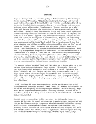 -336-



                                           Chapter 47

Angel and Derek got back a few hours later, picking up Addison on the way. “So what do you
feel like for dinner,” Derek asked. “I’ll just make something. It’s fine,” Angel said. He went
quiet. He knew she was pissed. The fact that Trey was even in the house had pissed her off, and
the fact that Derek had talked to him aggravated things even more. They got back to the house
and Angel brought Addison inside. “She’s half asleep. I’ll put her down for a nap for a bit,”
Angel said. She came downstairs a few minutes later and Derek was on the back porch. She
went outside. “I know you’re mad at me, but it was the only thing I could think of to get him to
stop the stupid crap,” Derek said. “Just let me deal with him from now on. I’m not putting you
in the middle of all of this,” Angel said. “Being enamored with you means I am in the middle,”
Derek said. “Maybe you should go until all of this blows over,” Angel said. “It isn’t blowing
over. He’s determined as shit,” Derek said. “You afraid I’ll give in,” Angel asked. “Afraid he’ll
wear you down and you’ll let him in,” Derek replied. “Fact is, I have to work with him. He’s
going to drive me nuts, but I have to. Addison misses him, and Hope misses me. I can’t just cut
him out like I thought I could. I wish I could have. This is what I meant by taking time to
breathe. There’s so much stress and bullshit to get through to be happy by myself again,” Angel
said. “Why won’t you let me help you with it,” Derek asked. “Because you shouldn’t have to. I
don’t even want to go through it. I know I have you. No matter what, I have somewhere to go
when I need that hug. I just can’t put you through this stress with me,” Angel said. “Angel, I
love you. God only knows how, but I do. I want to be with you so badly that I would give Texas
up. If you want me to go, then I’ll go, but I’m not going to be happy about it,” Derek said. He
wrapped his arms around her. He lifted her chin to meet his and kissed her.

“I’m not going to change how I feel,” Derek said. “Not asking you to. I’m just asking you to give
me some time to straighten all of this out,” Angel requested. “Meaning what,” Derek said. “I
have to go into anything a whole person. I have to do it with all y heart. Do you know what I
mean,” Angel asked. He kissed her again. “No more talking about this,” Derek said. “Okay,”
Angel replied. He took her hand leading her inside and to the stairs. “What are you up to,”
Angel asked. “She’s sleeping,” Derek said. “One track mind I see,” Angel replied. “Can you
blame me,” he asked kissing her and picking her up carrying her to the bedroom and locking the
door behind them.

“Derek,” Angel said. He kissed her again putting her onto the bed. He leaned onto the bed
pulling her to him, then slid her sweater off. “Derek,” Angel said. He kissed her to quiet her. He
slid her belt, jeans and g-string off, revealing the legs that he loved. “What are we doing,” Angel
asked. He slid his jeans, sweater and boxers off. “Breathing,” he replied. He kissed her and
leaned her back onto the bed. Every touch made her realize that he had told her the truth. He’d
be there no matter what.

He made love to her committing every kiss, every touch, every feeling and every taste to
memory. He’d never felt this strongly towards anyone. It was like he’d seen a sign that said hold
onto her. He didn’t want to let go. Every minute before he left would be dedicated to cementing
what he’d created. He loved her like he’d never loved anyone. She was as much a new
beginning for him as he was for her. This was right. Nobody could ever change his mind about
that. After, he held her close, refusing to move. “Angel,” he said. “Yes,” she replied. How long
until you’d be finished breathing,” he asked teasingly. “Until the papers are final,” Angel
 