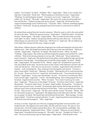-337-

replied. “So 5 months,” he asked. “Probably. Why,” Angel asked. “Okay, so five months, five
trips here, 5 trips there,” Derek said. “What is going on in that head of yours,” Angel asked.
“Planning,” he said kissing her stomach. “You know you’re nuts,” Angel said. “Ain’t seen
nothin’ yet,” he teased. “Oh really,” Angel asked. She went to try to get up and he pulled her
back into the bed. “Addison’s going to be up any minute,” Angel said. He kissed her hard,
rough and demandingly and it curled her toes. “I’ll get her. Relax. I’ll throw something together
for dinner,” Derek said. He got up, pulling his jeans and sweater on and went in to check on
Addison.

He ordered them seafood from her favorite restaurant. When he came in with it, the scent pulled
her down the steps. “What’s the special occasion,” Angel asked. “Called the airline. I’m leaving
Sunday,” Derek replied. “Oh really,” Angel replied. “Have to make the best of the rest of the
week right,” he asked. Addison was playing with her doll and some other toys. “Got her that
lobster bisque you said she loved,” Derek said. “She’ll love it,” Angel said. She sat Addison up
in her high chair and gave her the soup. Angel was right.

After dinner, Addison played a while then Angel gave her a bath and tucked her into bed with a
bedtime story. After, she headed downstairs and curled up on the sofa with Derek. “What you
watchin,” Angel asked. “Nip/Tuck,” he replied. She shook her head. “What,” he asked.
“Nothing,” Angel replied. She curled up with him despite the program and watched TV a while
with him. “Kind of nice having someone to curl up with,” Derek said. “Never realized how
much I missed it,” Angel said. She laid her head on the pillow and he pulled her legs onto his lap
and started a foot massage. “So anything else you feel like doing tonight,” he asked. “Bubble
bath,” Angel replied. He turned the TV off. “Derek,” Angel said. He picked her up from the
sofa and walked up the steps. He put her down on the counter of the bathroom and drew the hot
water into the Jacuzzi. “Don’t have to ask me twice,” he joked. Angel slid her shirt off and he…
assisted….with everything else. They curled up in the tub together and relaxed. “You have a
point, I must admit,” Derek said. “Meaning,” he asked. “Meaning this tub is worth staying here
for,” he said. “Knew you’d love it,” Angel said. He kissed her neck. “You seriously leaving on
Sunday,” Angel asked. “As per your request baby,” he said. “You know it’s not because I don’t
want you here right,” Angel said. “I know. The breathing thing. How’s that going by the way,”
he teased. Angel turned to face him. “What,” he asked. “Two weeks I want to go for a ride
okay,” Angel said. “I’ll give you a ride alright,” he teased. “You know what I mean,” Angel said.
She grinned. “You know what I mean,” he asked. Angel nodded. He kissed her. “You know I
don’t want to go don’t you,” he asked. He kissed her again and she slid her legs around him. He
held her close to him as the jets from the Jacuzzi hit his back. “I have to get myself one of these,”
he said. “They are nice,” Angel said. “Do they come with the woman,” he teased. “Maybe. Will
see what deal I can get you,” Angel joked. She slipped back to the other side of the tub. “Where
are you going,” he asked. She leaned back and let the jets hit her back. “Back massage,” he said.
Angel nodded. “Could have assisted with that,” he said. Angel leaned back and closed her eyes.
He took her foot and massaged it. “Ahh,” Angel said.

An hour or so later, Angel slid out of the tub, wrapping the big fluffy towel around her, and
headed for bed. She slipped on her satin teddy, and slid under the covers. He came in a few
minutes later. He lit the candles and put them down. She was beautiful by candlelight. Her
blonde hair glistened. Angel looked at him. “What,” he asked. “What are you up to Derek,”
Angel asked. He pulled out the massage oil. “Oh really,” she said. “Thought you’d like it,” he
said. “Or are you just trying to get me naked again,” Angel asked. “Ooh the perks of the
 