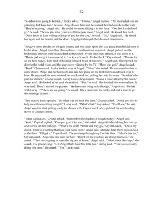 -32-

“So when you going to be back,” Lucky asked. “Dinner,” Angel replied. “No idea what you are
planning, but have fun,” he said. Angel kissed him and he walked her backwards to the wall.
“They’re waiting,” Angel said. He undid her robe, sliding it to the floor. “One last kiss before I
go,” he said. “Before you miss your tee off time you mean,” Angel said. He kissed her hard.
“Don’t know if I am willing to let go of you for the day,” he said. “Go,” Angel said. He kissed
her again and he headed out the door. Angel got changed, then headed downstairs.

The guys spent the day on the golf course, and the ladies spent the day going from bridal store to
bridal store. Angel found her dream dress….no alterations required. Angel picked out the
bridesmaid dresses then headed back to the hotel. By the time they arrived, it was close to 4.
“Thank god we got them to send it. Lucky can’t see it. It’s bad luck,” Crystal said. “Thanks for
all the help today. I am kind of looking forward to all of this now,” Angel said. She opened the
door to the hotel room, and the guys were relaxing by the TV. “How was golf,” Angel asked.
“Tired,” Chance said. Lucky looked over at Angel. “What,” she asked. He motioned for her to
come closer. Angel slid her heels off, and laid her purse on the bed then walked back over to
him. He wrapped his arms around her and kissed her, pulling her into his arms. “So what’s the
plan for dinner,” Chance asked. Lucky kissed Angel again. “Made a reservation by the beach,”
Angel said. He looked at her and she nodded. “But,” he said. She handed him an envelope. It
was final. They’d rushed the papers. “We have one thing to do though,” Angel said. She left
with Lucky. “Where are we going,” he asked. They came into the lobby and met a man to get
the marriage license.

They headed back upstairs. “So what was the task this time,” Chance asked. “Need you two to
help us with something tonight,” Lucky said. “What’s that,” they asked. “You’ll see,” he said.
Angel went to start getting ready for dinner with Crystal and Lucky grabbed his suit heading
down to Chance’s room.

“What’s going on,” Crystal asked. “Remember the slipdress I bought today,” Angel said.
“Yeah,” Crystal replied. “Can you grab it for me,” she asked. Angel finished doing her hair up
and started on her makeup. “What’s the deal? Where did they go,” Crystal asked. “Check my
closet. There’s a suit bag that has your name on it,” Angel said. Minutes later there was a knock
at the door. “I’ll get it,” Crystal said. The concierge brought up 2 white lilies. “What’s this for,”
Crystal asked. Angel slid one into her hair. “Don’t tell me you two are doing this here,” she
asked. “Then we’re going to have the big one at home,” Angel said. “What about the rings,” she
asked. The phone rang. “Tell Angel that I have the little box,” Lucky said. “You two are really
doing this here,” she asked. “Yes,” Lucky said.
 