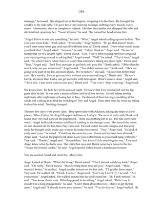 -338-

massage,” he teased. She slipped out of the lingerie, dropping it to the floor. He brought the
candles to the side table. He gave her a very relaxing massage, rubbing every muscle, every
curve. Afterwards, she was completely relaxed. He blew the candles out, dropped the robe and
slid into bed, spooning her. “Sweet dreams,” he said. She turned her head to kiss him.

“Angel, I have to ask you something,” he said. “What,” Angel asked curling up next to him. “Do
you want more kids,” Derek asked. “Eventually,” Angel replied. “If I go, that doesn’t mean
you’ll meet some other guy and run off with him does it,” Derek asked. “Now what would make
you think that,” Angel asked. “Answer,” he said. “I don’t think so,” Angel said. “So sort of
means that we’re a couple right,” Derek asked. “Gee. You’ve been staying here how long and
you’re just getting around to asking that,” Angel teased. “Well,” he asked. “That it does,” Angel
said. “So when I leave I don’t have to worry that someone’s taking my place right,” Derek said.
“True,” Angel said. “So if Trey manages to get back into your life,” Derek asked. “Other than he
won’t, why are you so worried,” Angel asked. “You didn’t answer me,” Derek said. “He’s not
going to be part of my life anymore Derek. We’re history,” she said. “I know him better than
you. He’s sneaky. He can get you back without you even realizing it,” Derek said. “He can’t
Derek, anymore than Lucky can get me to be with him again. What’s done is done,” Angel said.
“I love you. I just don’t want to lose you,” Derek said. “You won’t. Stop worrying,” Angel said.

She kissed him. He held her in his arms all night. He knew that Trey would pull out the big
guns after he left. It was only a matter of time and he’d lose her too. He fell asleep having
nightmare after nightmare of losing her to Trey. He dreamt of them having a wedding at the
ranch and walking in to find the wedding of Trey and Angel. Time after time, he woke up trying
to clear his mind. Nothing changed.

The next few days were pretty calm. They spent time with Addison, taking day trips to a few
places. When Friday hit, Angel dropped Addison at Lucky’s. She went in early with Derek and
found that Trey had done all the paperwork. There was nothing left to do. The tills were even
ready. Angel walked downstairs and heard rustling in the change room. She turned the music
on and cleaned off the bar, then Trey came out. He had on her favorite cologne and that sexy
smile he thought could make any woman be under his control. “Trey,” Angel said. “In kind of
early aren’t you,” he asked. “Could say the same for you. Guess you’ve been here all week,”
Angel said. “Got all the paperwork done. Gave you a little break so you could hang with him,”
Trey said. “Thanks,” Angel said. “No problem. You know I’d do anything for you,” Trey said.
Angel knew what his tactic was. She rolled her eyes and Derek came back down to the bar.
“Forgot the fortune cookie,” he said. Angel opened it then found a handmade fortune:

You are wanted, loved and cared for. Marry him.

Angel looked at Derek. “What did it say,” Derek asked. “That I should watch my back,” Angel
said. “Oh really,” Derek teased. “Handwriting them now are you,” Angel asked. “Mine
sounded better,” he replied. Angel put the fortune on the bar rack. “I’ll get the doors open,”
Trey said. He walked off. “Derek, I swear,” Angel said. “Can’t say I don’t try,” he said. “Are
you serious,” Angel asked. He walked around the bar and kissed her. “Do I look serious,” he
said. “You know this is nuts. What happened to breathing,” Angel asked. “Didn’t say it
couldn’t be a long engagement,” he said. “I can’t think about this now. I have to get the bar
open,” Angel said. “I already know your answer,” he said. “You do do you,” Angel replied. He
 