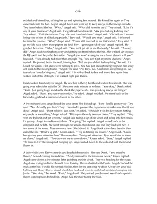 -339-

nodded and kissed her, picking her up and spinning her around. He kissed her again as Trey
came back into the bar. He put Angel down and went up to keep an eye on the lineup outside.
Trey came behind the bar. “What,” Angel said. “What did he write on it,” Trey asked. “Like it’s
any of your business,” Angel said. He grabbed it and read it. “Are you fucking kidding me,”
Trey asked. “Chill the fuck out Trey. Get out from back here,” Angel said. “Oh hell no. I am not
losing you to him of all fucking people,” Trey said. “Would you stop,” Angel said. He leaned
her into the counter. “What,” Angel said. “You’re still married to me that’s what,” Trey said. “I
get my life back when those papers are final Trey. I get to get rid of you,” Angel replied. He
grabbed her arms. “What,” Angel said. “You can’t get rid of me that easily,” he said. “Already
did,” Angel said pushing him away and getting out from behind the bar. She walked up towards
the DJ booth and he pulled her aside. “Angel, you won’t even give me a damn chance will you,”
he asked. “You already had more than enough Trey. You don’t get any more chances,” Angel
replied. He pinned her to the wall, kissing her. “Tell me you didn’t feel anything,” he said. He
kissed her again. Her knees were turning to jell-o. She had just enough energy to push him away
and walk to the mixing board. “Angel,” he said. “No Trey. Go. Customers are coming in. Get
to work or I am docking you,” Angel said. He walked back to her and kissed her again then
walked out of the DJ booth. He walked right past Derek.

Derek looked frantically for Angel. He saw her in the DJ booth and walked towards it. She was
going over schedules with the DJ. She came out a minute or so later. “You okay,” Derek asked.
“Yeah. Just going to go and double check the paperwork. Can you keep an eye on things,”
Angel asked. “Sure. You sure you’re okay,” he asked. Angel nodded. She went back to the
bartender, grabbed a martini and went to the office.

A few minutes later, Angel heard the door open. She looked up. “I see I finally got to you,” Trey
said. “No. Actually you didn’t Trey. I wanted to go over the paperwork to make sure that it was
done,” Angel said. “Don’t believe I can do it,” he asked. “Shouldn’t you be downstairs hitting
on people or something,” Angel asked. “Hitting on the only woman I want,” Trey replied. “Stop
with the bullshit and get to work,” Angel said taking a sip of her drink and going into her emails.
He got up. Angel turned towards him. “I’m going,” he replied. Angel turned back to the
computer and he left. She went through her emails, then found one that Trey had sent her. It
was more of the same. More memory lane. She deleted it. Angel took a few deep breaths then
called Raven. “What’s up girl,” Raven asked. “Trey is driving me insane,” Angel said. “Guess
he’s getting your attention then,” Raven replied. “Not good attention. I just want him to leave
me alone,” Angel said. “Do you want me to come down,” Raven asked. “Sure,” Angel replied.
“Be there in 15,” Raven replied hanging up. Angel called down to the cash and told them to let
Raven in.

A little while later, Raven came in and headed downstairs. She saw Derek. “You must be
Raven,” he said coming towards her. “And you must be the infamous Derek,” Raven replied.
Angel came down a few minutes later grabbing another drink. Trey was heading for the stage.
Angel saw trying to distract herself from looking. Raven chatted with Derek. Angel checked the
stock at the bar. He did his normal routine, then for the last song he chose Always on your side
by Sting and Sheryl Crow. Angel shook her head and went to walk back upstairs, bumping into
Jamie. “You okay,” he asked. “Fine,” Angel said. She pushed past him and went back upstairs.
Raven went upstairs behind her. Angel had the chair facing the wall.
 