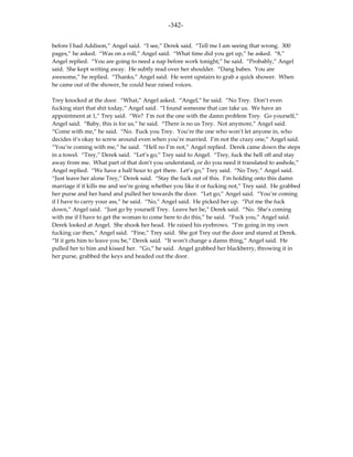 -342-

before I had Addison,” Angel said. “I see,” Derek said. “Tell me I am seeing that wrong. 300
pages,” he asked. “Was on a roll,” Angel said. “What time did you get up,” he asked. “8,”
Angel replied. “You are going to need a nap before work tonight,” he said. “Probably,” Angel
said. She kept writing away. He subtly read over her shoulder. “Dang babes. You are
awesome,” he replied. “Thanks,” Angel said. He went upstairs to grab a quick shower. When
he came out of the shower, he could hear raised voices.

Trey knocked at the door. “What,” Angel asked. “Angel,” he said. “No Trey. Don’t even
fucking start that shit today,” Angel said. “I found someone that can take us. We have an
appointment at 1,” Trey said. “We? I’m not the one with the damn problem Trey. Go yourself,”
Angel said. “Baby, this is for us,” he said. “There is no us Trey. Not anymore,” Angel said.
“Come with me,” he said. “No. Fuck you Trey. You’re the one who won’t let anyone in, who
decides it’s okay to screw around even when you’re married. I’m not the crazy one,” Angel said.
“You’re coming with me,” he said. “Hell no I’m not,” Angel replied. Derek came down the steps
in a towel. “Trey,” Derek said. “Let’s go,” Trey said to Angel. “Trey, fuck the hell off and stay
away from me. What part of that don’t you understand, or do you need it translated to asshole,”
Angel replied. “We have a half hour to get there. Let’s go,” Trey said. “No Trey,” Angel said.
“Just leave her alone Trey,” Derek said. “Stay the fuck out of this. I’m holding onto this damn
marriage if it kills me and we’re going whether you like it or fucking not,” Trey said. He grabbed
her purse and her hand and pulled her towards the door. “Let go,” Angel said. “You’re coming
if I have to carry your ass,” he said. “No,” Angel said. He picked her up. “Put me the fuck
down,” Angel said. “Just go by yourself Trey. Leave her be,” Derek said. “No. She’s coming
with me if I have to get the woman to come here to do this,” he said. “Fuck you,” Angel said.
Derek looked at Angel. She shook her head. He raised his eyebrows. “I’m going in my own
fucking car then,” Angel said. “Fine,” Trey said. She got Trey out the door and stared at Derek.
“If it gets him to leave you be,” Derek said. “It won’t change a damn thing,” Angel said. He
pulled her to him and kissed her. “Go,” he said. Angel grabbed her blackberry, throwing it in
her purse, grabbed the keys and headed out the door.
 